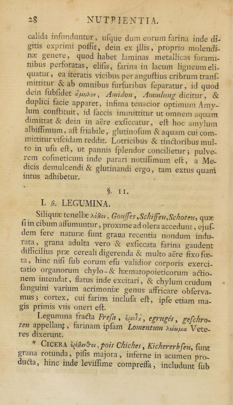 calida infunduntur, ufque dum eorum farina inde di- gitis exprimi pollit s dein ex illis, proprio molendi- jidc genere, quod habet laminas metallicas forami- nibus perforatas, elifis, farina in lacum ligneumeli- quatur, ea iteratis vicibus peranguftius cribrum tranfi- mittitur & ab omnibus furfuribus feparatur, id quod dein fubfidet ifxvXov, Aniidon, Ammlung dicitur, & duplici facie apparet, infima tenacior optimum Amy- lum conftituit, id laccis immittitur ut omnem aquam dimittat & dein in aere exficcatur, eft hoc amylum albiffimum, aft friabile, glutinofiim & aquam cui com- mittitur vifcidam reddit. Lotricibus & tinctoribus mul- to in ufu eft, ut pannis fplendor concilietur j pulve- rem cofmeticum inde parari notillimum eft, a Me- dicis demulcendi & glutinandi ergo, tam extus quani intus adhibetur. §. ii. I. /3. LEGUMINA. t Siliquae tenellae \ofiot, Goujjes iScIiiffen^Schotcn^ quae i in cibum ailumuntur, proxime ad olera accedunt, ej uf dem fere naturae funt grana recentia nondum indu- rata, giana adulta vero & exliccata farina gaudent difficilius piae cereali digerenda & multo aere fixo foe- ta, hinc nifi fub eorum efu validior corporis exerci- tatio organorum chylo-& haematopoieticorum acftio- nem intendat, flatus inde excitari, & chylum crudum languini varium acrimoniae genus affricare obferva- mus 5 coitex, cui farina, inclufa eft, ipffi etiam ma- gis primis viis oneri eft. Legumina fracfla Frefa , lyxl*, egruges, gefchro- ten appellanf, farinam ipfmi Lomentum auajua. Vete- res dixerunt. * Cicera 1^/3ivd-oi,poir Chickes, Kichererbfen, funt grana rotunda, pifis majora, inferne in acumen pro- duda, hinc inde leviffime compreffa, includunt fub