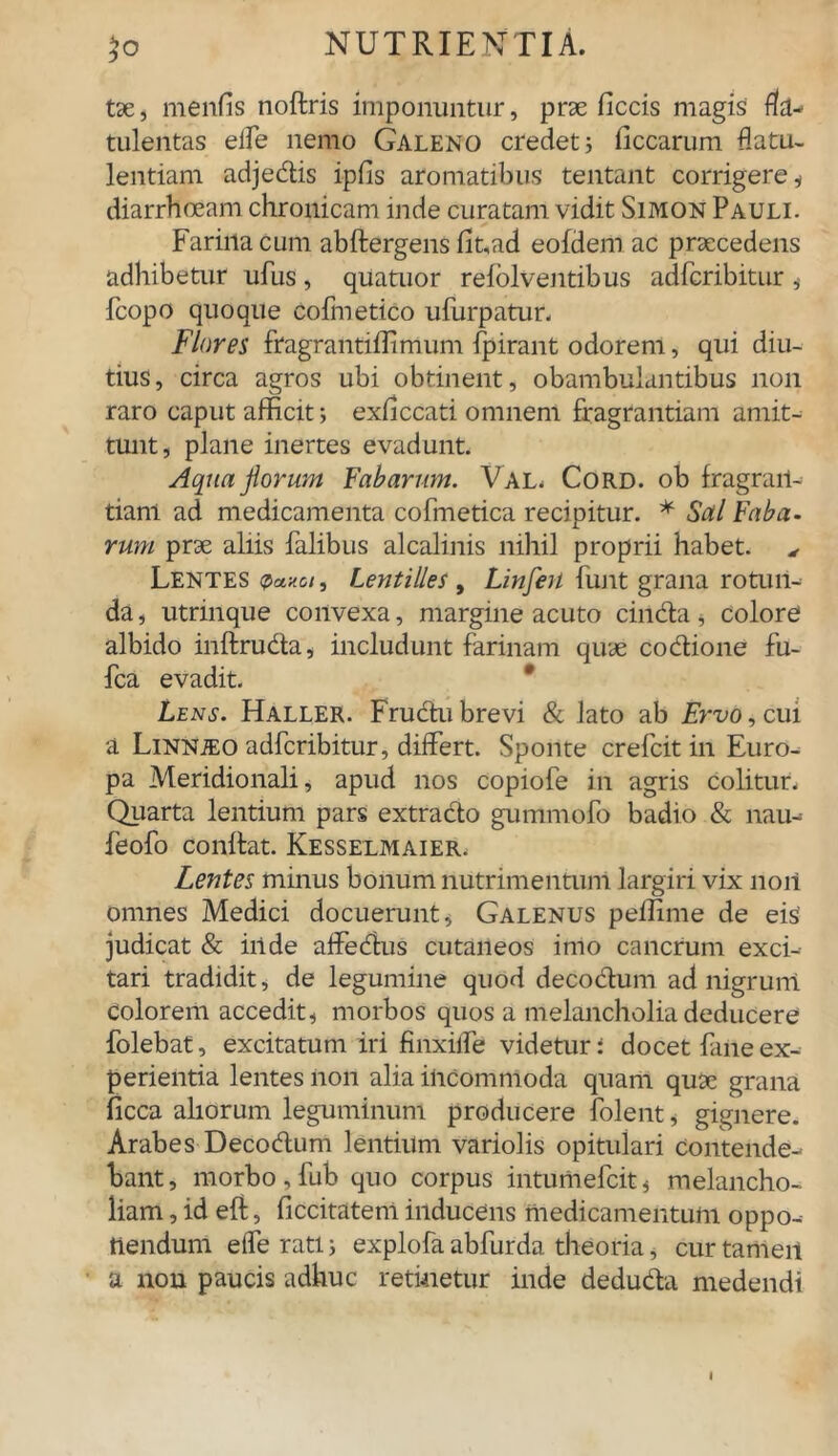 tse, menfis noftris imponuntur, prae ficcis magis filu- tulentas elfe nemo Galeno credet i Occarum flatu- lentiam adjedis ipfls aromatibus tentant corrigere , diarrhoeam chronicam inde curatam vidit Simon Pauli. Farina cum abftergens flt,ad eofdem ac praecedens adhibetur ufus , quatuor refolventibus adfcribitur , fcopo quoque cofluetico ufurpatur. Flores fragrantiffimum fpirant odorem, qui diu- tius, circa agros ubi obtinent, obambulantibus non raro caput afficit; exflccati omnem fragrantiam amit- tunt, plane inertes evadunt. Aqua forum Fabarum. Val. Cord. ob fragrari- tianl ad medicamenta cofmetica recipitur. * Sal Faba- rum prae aliis falibus alcalinis nihil proprii habet. ^ Lentes <?«««, Lentilles, Linfen funt grana rotun- da, utrinque convexa, margine acuto cinda, colore albido inftruda, includunt farinam quae codione fu- fca evadit. Lens. Haller. Frudubrevi & lato ab Ervo, cui a LiNNiEO adfcribitur, differt. Sponte crefcit in Euro- pa Meridionali, apud nos copiofe in agris colitur. Quarta lentium pars extrado gummofo badio & nam feofo condat. Kesselmaier. Lentes minus bonum nutrimentum largiri vix noii omnes Medici docuerunt, Galenus peffime de eis judicat & iiide affedus cutaneos imo cancrum exci- tari tradidit, de legumine quod decodum ad nigrum colorem accedit, morbos quos a melancholia deducere folebat, excitatum iri fmxiffe videtur: docet Pane ex- perientia lentes non alia incommoda quam quse grana Occa aliorum leguminum producere folent, gignere. Arabes Decodum lentium variolis opitulari Contende- bant , morbo , fub quo corpus intumefcit, melancho- liam , id eft, ficcitateni inducens medicamentum oppo- nendum efferati; explofa abfurda theoria, cur tamen a non paucis adhuc retinetur inde deduda medendi