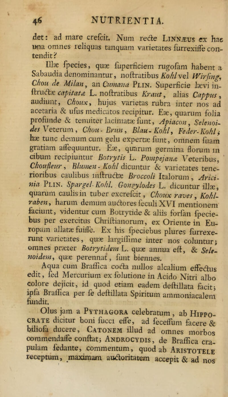 det: ad mare crefcit, Num recte Linnjeus ex hae una omnes reliquas tanquam varietates furrexifle con- tendit ? Illae fpecies, quae fuperficiem mgofam habent a Sabaudia denominantur, noftratibus Kohlvel Wirjing, Chon de Milan, an Cumana Plin. Superficie Ise vi i n- ftrudsc capitata L. noftratibus Kraut, alias Cappus, audiunt, Chonx, hujus varietas rubra inter nos ad acetaria & ufus medicatos recipitur. Eae, quarum folia profunde & tenuiter lacimatae funt, Apiacon, Selenoi- des Veterum, Chou-Brun, Blau-Kohl, Feder-Kohlf hae tunc demum cum gelu expertae funt, omnem fuam gratiam aflequuntur. Eae, quarum germina florum 111 cibum recipiuntur Botrytis L. Pompejana Veteribus, Choufleur, Blwnen - £0/7/ dicuntur & varietates tene- rioribus caulibus mftrucbe Broccoli Italorum, Arici- nia Plin. Spargel-Kohl. Gongylodes L. dicuntur illae, quarum caulis in tuber excrefcit, Choux raves, Kohl- raben, harum demum audores feculi XVI mentionem faciunt, videntur cum Botrytide & aliis forfan fpecie- bus per exercitus Chriftianorum, ex Oriente in Eu- ropam allatae fuifle. Ex his fpeciebus plures furrexe- runt varietates, quae largiftime inter nos coluntur; omnes praeter Botrytidem L. quae annua eft, & Sele- noidem, quae perennat, funt biennes. Aqua cum Braffica coda nullos alcalium efFe&us edit, fed Mercurium ex folutione in Acido Nitri albo colore dejicit, id quod etiam eadem deftillata facit; ipfa Braffica per fe deftillata Spiritum ammoniacalem fundit. Olus jam a Pythagora celebratum, ab Hippo- crate dicitur boni fucci efle, ad fecelTum facere & biliofa ducere, Catonem illud ad omnes morbos commendafle conftat; Androcydis, de Braffica cra- pulam fedante, commentum, quod ab Aristotele receptum, maximam audoritatem accepit & ad nos