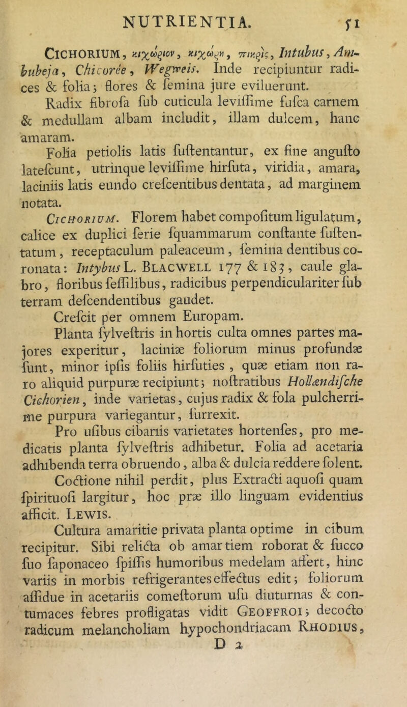 Cichorium, nux^wt, •my.yc,. Intubus,Am- bubeja, Chi cur ce , Wegweis. Inde recipiuntur radi- ces & folia j flores & femina jure eviluerunt. Radix fibrofa fub cuticula leviffime fufca carnem & medullam albam includit, illam dulcem, hanc amaram. Folia petiolis latis fuftentantur, ex fine angufto latefcunt, utrinqueleviffime hirfuta, viridia, amara, laciniis latis eundo crefcentibus dentata, ad marginem notata. Cichorium. Florem habet compofitumligulatum, calice ex duplici ferie fquammarum conftante fu Ite li- tatum , receptaculum paleaceum, femina dentibus co- ronata: Intybus L. Blacwell 177 & 18? , caule gla- bro , floribus feffilibus, radicibus perpendiculariter fub terram defcendentibus gaudet. Crefcit per omnem Europam. Planta fylveftris in hortis culta omnes partes ma- jores experitur, laciniae foliorum minus profundae funt, minor ipfis foliis hirfuties , quae etiam non ra- ro aliquid purpurae recipiunt; noftratibus HolUndifche Cichorien, inde varietas, cujus radix & fola pulcherri- me purpura variegantur, furrexit. Pro ufibus cibariis varietates hortenfes, pro me- dicatis planta fylveftris adhibetur. Folia ad acetaria adhibenda terra obruendo, alba & dulcia reddere folent. Codione nihil perdit, plus Extradi aquofl quam fpirituoft largitur, hoc prae illo linguam evidentius afficit. Lewis. Cultura amaritie privata planta optime in cibum recipitur. Sibi relida ob amar tiem roborat & fucco fuo faponaceo fpiffis humoribus medelam aflfert, hinc variis in morbis refrigerantes e fledus edit; foliorum affidue in acetariis comeftorum ufu diuturnas & con- tumaces febres profligatas vidit Geoffroi; decodo radicum melancholiam hypochondriacam Rhodius,