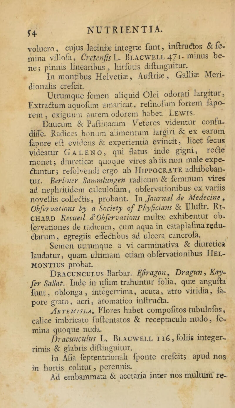 voluero, cujus laciniae integrae funt, inftruftos & fe- mina villofa, Cretcnfis L. Blacwell 471- minus be- ne j pinnis linearibus, hirfutis diftmguitur. In montibus Helvetiae, Auftriae , Galliae Meri- dionalis crefcit. Utrumque femen aliquid Olei odorati largitur, Extractum aquofum amaricat, refinofum fortem fapo- rem , exiguum autem odorem habet. Lewis. Daucum & Paftmacam Veteres videntur confu- diiTe. Radices bonum alimentum largiri & ex earum, fapore eft evidens & experientia evincit, licet fecus videatur Galeno, qui flatus inde gigni, re&e monet i diureticae quoque vires ab iis non male expe- diantur; refolvendi ergo ab Hippocrate adhibeban- tur. Rerliner Sammlungen radicum & feminum vires ad nephritidem calculofam, obfervationibus ex variis novellis colledlis, probant. In Journal de Medecine, Obfervations by a Society of Phyficians & Illuftr. Rl- CHARD Recueil d?Obfervations multae exhibentur ob- fervationes de radicum, cum aqua in cataplaftna redu- dlarum, egregiis eftedlibus ad ulcera cancrofa. Semen utrumque a vi carminativa & diuretica laudatur, quam ultimam etiam obfervationibus Hel- MONTius probat. Dracunculus Barbar. EJlragon, Dragun, Kay- fer Sadat. Inde in ufum trahuntur folia, quae angufta funt, oblonga, integerrima, acuta, atro viridia, fa- pore grato, acri, aromatico inftrudta. Artemisia, Flores habet compofitos tubulofos, calice imbricato fuftentatos & receptaculo nudo, fe- mina quoque nuda. Dracunculus L. Blacwell i i 6, foliis integer- rimis & glabris diftmguitur. In Afia feptentrionali fponte crefcit; apud nos in hortis colitur, perennis. Ad embammata & acetaria inter nos multum re-