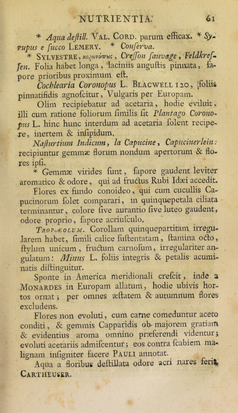 * Aqua de fili. Val. Cord. parum efficax. * £> ruptis e fucco Lemery. * Conferva. * Sylvestre, xofuroarve, Crejfon fauvage, Feldkrefm [en. Folia habet longa , laciniis anguftis pinnata, &- pore prioribus proximum eft. Cochlearia Coronopus L. Blacwell 120, [foliis pinnatifidis agnofoitur, Vulgaris per Europam. Olim recipiebatur ad acetaria, hodie eviluit, illi cum ratione foliorum fimilis fit Plantago Corono- pus L. hinc hunc interdum ad acetaria folent recipe- re, inertem & infipidum. Nafiurtium Indicum, la Capucine, Capucinerlein: recipiuntur gemmae florum nondum apertorum & flo- res ipfi. * Gemmae virides funt, fapore gaudent leviter aromatico & odore, qui ad frudus Rubi Idaei accedit. Flores ex fundo conoideo, qui cum cucullis Ca- pucinorum folet comparari, m quinquepetala ciliata terminantur, colore five aurantio fi ve luteo gaudent, odore proprio, fapore acriufculo. Tr.omolum. Corollam quinquepartitam irregu- larem habet, fimili calice fuftentatam, ftanlina odo, Itylum unicum , frudum carnofum, irregulariter an- gulatum: Minus L. foliis integris & petalis acumi- natis diitinguitur. Sponte in America meridionali crefcit, inde a Monardes in Europam allatum, hodie ubivis hor- tos ornat ; per omnes aeftatem & autumnum flores excludens. Flores non evoluti, cum carne comeduntur aceto conditi, & gemmis Capparidis ob- majorem gratiam & evidentius aroma omnino praeferendi videntur; evoluti acetariis admifcentut; eos contra fcabiem ma- lignam infigniter facere Pauli annotat. Aqua a floribus deftillata odore acri nares ferift? Cartiieuser.