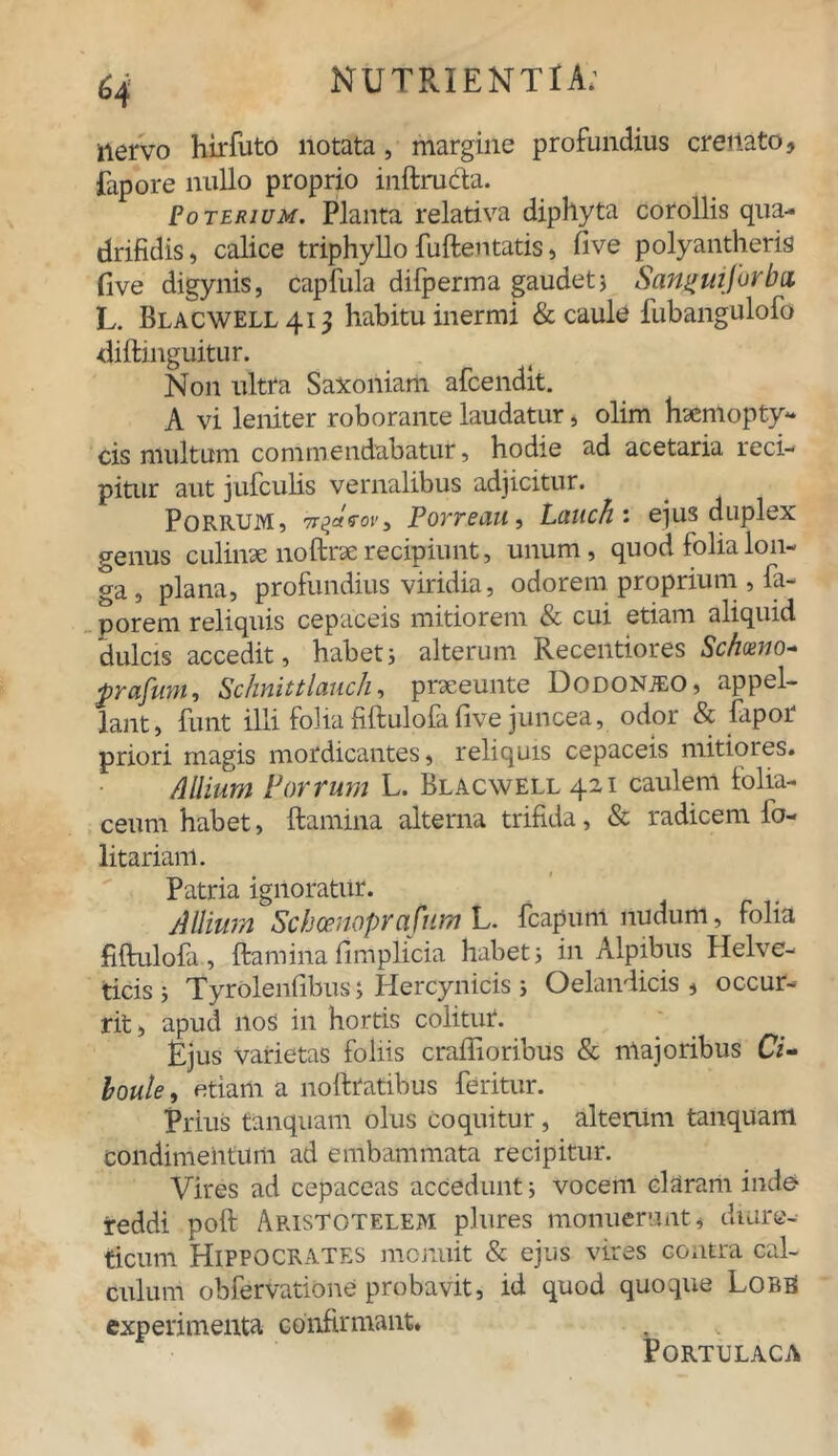 iiervo hirfuto notata, margine profundius creilato, fapore nullo proprio mftructa. Uoterium. Planta relativa diphyta corollis qua- drifidis , calice triphyllo fuftentatis, five polyantheris five digynis, capfula difperma gaudet} Sanifiajurbd L. BLACWELL413 habitu inermi & caule fubangulofo diftinguitur. N011 ultra Saxoniam afcendit. A vi leniter roborante laudatur, olim haemopty- cis multum commendabatur, hodie ad acetaria reci- pitur aut jufculis vernalibus adjicitur. Porrum, 7r^aVor, Porreau, Laucht ejus duplex genus culinae noftrae recipiunt, unum, quod folia lon- ga , plana, profundius viridia, odorem proprium , la- porem reliquis cepaceis mitiorem & cui etiam aliquid dulcis accedit, habet} alterum Recentiores Schoeno- prafum, Schnittlauch, praeeunte Dodonjeo, appel- lant, funt illi folia fiftulofa five juncea, odor & fapor priori magis mordicantes, reliquis cepaceis mitiores. Allium Porrum L. BlAcwell 421 caulem folia- ceum habet, ftamina alterna trifida, & radicem fo- litariam. Patria ignoratur. Allium Schoenopra fum L. fcapuni nudum, folia fiftulofa, ftaminafimplicia habet} in Alpibus flelve- ticis } Tyrolenfibus} Hercynicis} Oelandicis , occur- rit, apud 110S in hortis colitur. Rjus varietas foliis craflioribus & majoribus Ci- boule, etiam a noftratibus feritur. Prius tanquam olus coquitur, altemni tanquam condimentum ad embammata recipitur. Vires ad cepaceas accedunt} vocem claram inde reddi poft Aristotelem plures monuerant, diure- ticum Hippocrates monuit & ejus vires contra cal- culum obfervatione probavit, id quod quoque Lorb experimenta confirmant. Portulaca