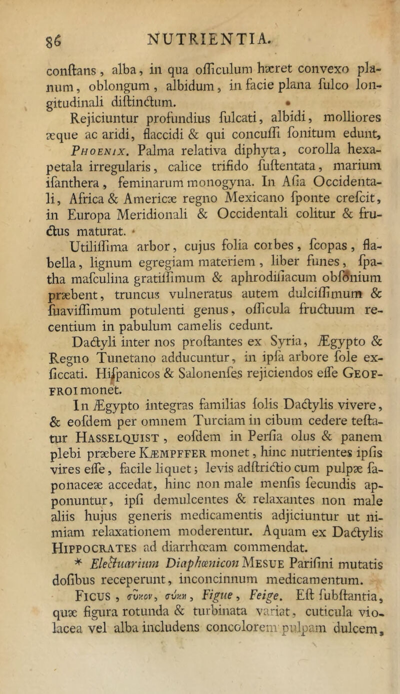 conflans, alba, in qua olli culum haeret convexo pla- num , oblongum , albidum, in facie plana fulco lon- gitudinali diftindum. • Rejiciuntur profundius fulcati, albidi, molliores seque ac aridi, flaccidi & qui concufTi fonitum edunt, Phoenix. Palma relativa diphyta, corolla hexa- petala irregularis, calice trifido fuflentata, marium ifanthera , feminarum monogyna. In Afia Occidenta- li, Africa & America regno Mexicano fponte crefcit, in Europa Meridionali & Occidentali colitur & fru- dus maturat. * Utiliffima arbor, cujus folia corbes, fcopas, fla- bella , lignum egregiam materiem, liber funes, fpa- tha mafculina gratiilimum & aphrodiliacum obfoniuni praebent, truncus vulneratus autem dulciflimum & fuavifTimum potulenti genus, oflicula fruduum re- centium in pabulum camelis cedunt. Dadyli inter nos proflantes ex Syria, TEgypto & Regno Tunetano adducuntur, in ipla arbore fole ex- ficcati. Hispanicos & Salonenfes rejiciendos eife Geof- FROI monet. In iEgypto integras familias folis Dadylis vivere, & eofdem per omnem Turciam in cibum cedere tefla- tur Hasselquist , eofdem in Perfia olus & panem plebi praebere Kjempffer monet, hinc nutrientes ipfis vires eife, facile liquet; levis adflridio cum pulpae fa- ponaceae accedat, hinc non male menfis fecundis ap- ponuntur, ipfi demulcentes & relaxantes non male aliis hujus generis medicamentis adjiciuntur ut ni- miam relaxationem moderentur. Aquam ex Dadylis Hippocrates ad diarrhoeam commendat. * Eleftuarium Dictphmiicon Mesue Parifini mutatis dofibus receperunt, inconcinnum medicamentum. Ficus, o-u.™, Figue, Feige. Efl fubflantia, quae figura rotunda & turbinata variat, cuticula vio- lacea vel alba includens concolorem pulpam dulcem.