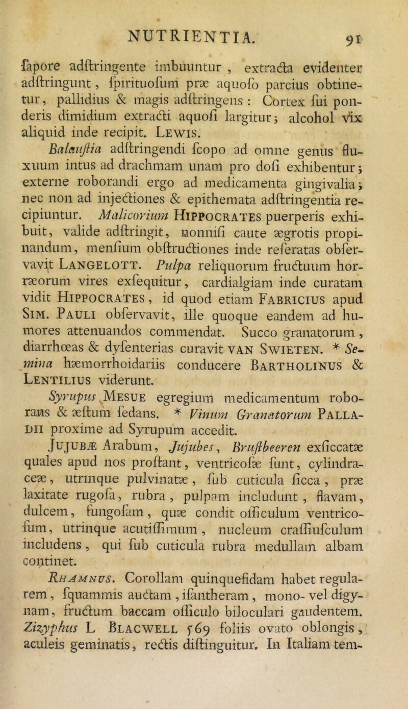 fapore adflringente imbuuntur , extrada evidenter adftringunt, lpirituofum prae aquofo parcius obtine- tur, pallidius & magis adftringens : Cortex fui pon- deris dimidium extradi aquofi largitur; alcohol Vix aliquid inde recipit. Lewis. Balaujlia adftringendi fcopo ad omne genus flu- xuum intus ad drachmam unam pro doli exhibentur; externe roborandi ergo ad medicamenta gingivalia; nec non ad injediones & epithemata adftringentia re- cipiuntur. Malicorium Hippocrates puerperis exhi- buit, valide adftringit, nonnifi caute aegrotis propi- nandum, mendum obftrudiones inde referatas obfer- vavit Langelott. Pulpa reliquorum fruduum hor- racorum vires exfequitur, cardialgiam inde curatam vidit Hippocrates , id quod etiam Fabricius apud Sim. Pauli obfervavit, ille quoque eandem ad hu- mores attenuandos commendat. Succo granatorum , diarrhoeas & dyfenterias curavit VAN Swieten. * Se- mina haemorrhoidariis conducere Bartholinus & Lentilius viderunt. Syrupus Mesue egregium medicamentum robo- rans & aeftum fedans. * Vinum Granatorum Palla- dii proxime ad Syrupum accedit. JujUBiE Arabum, Jujubes, Bruftbeeren exficcatae quales apud nos proflant, ventricolae funt, cylindra- ceae, utnnque pulvinatae, fub cuticula ficca , prae laxitate rugofa, rubra, pulpam includunt, flavam, dulcem, kmgofam , quae condit olli culum ventrico- lam, utrinque acutiffimum , nucleum crafliufculum includens, qui fub cuticula rubra medullam albam continet. Rhamnus. Corollam quinquefidam habet regula- rem, fquammis audam , ifantheram, mono-vel digy- nam, frudum baccam ofliculo biloculari gaudentem. Zizyphus L Blacwell 9 foliis ovato oblongis, aculeis geminatis, redis diftinguitur. I11 Italiam tem-