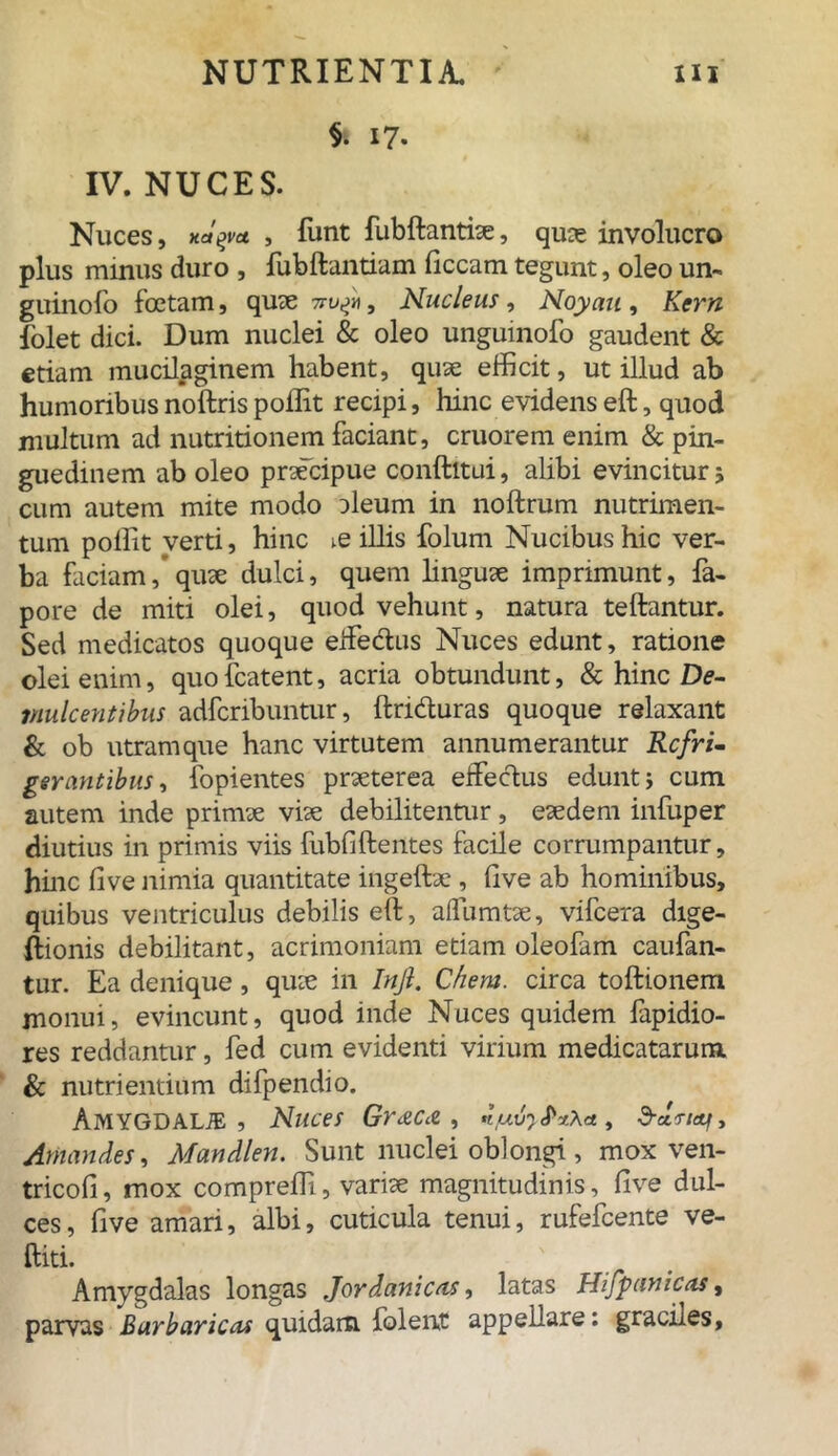 §. i7- IV. NUCES. Nuces, xctyu , funt fubftantiae, quag involucro plus minus duro , fiibftantium ficcam tegunt, oleo un- guinofo foetam, quae 7, Nucleus , Noyau , Kern folet dici. Dum nuclei & oleo unguinofo gaudent & etiam mucilaginem habent, quae efficit, ut illud ab humoribus noftris poilit recipi, hinc evidens eft, quod multum ad nutritionem faciant, cruorem enim & pin- guedinem ab oleo praecipue conftitui, alibi evincitur 5 cum autem mite modo aleum in noftrum nutrimen- tum poilit verti, hinc ve illis folum Nucibus hic ver- ba faciam, qute dulci, quem linguae imprimunt, fa- pore de miti olei, quod vehunt, natura teftantur. Sed medicatos quoque effectus Nuces edunt, ratione olei enim, quofcatent, acria obtundunt, & hinc De- mulcentibns adfcribuntur, ftri&uras quoque relaxant & ob utram que hanc virtutem annumerantur Refri- gerantibus , fopientes praeterea effectus edunt j cum autem inde primae viae debilitentur, eaedem infuper diutius in primis viis fubfiftentes facile corrumpantur, hinc five nimia quantitate ingeftae , Uve ab hominibus, quibus ventriculus debilis eft, affumtae, vifcera dige- ftionis debilitant, acrimoniam etiam oleofam caufan- tur. Ea denique, quae in Inji. Chem. circa toftionem monui, evincunt, quod inde Nuces quidem fapidio- res reddantur, fed cum evidenti virium medicatarum & nutrientium difpendio. Amygdalte , Nuces Gr^Cce, , d-dtiai. Amandes, Mandlen. Sunt nuclei oblongi , mox ven- tricofi, mox compreffi, variae magnitudinis, five dul- ces, five amari, albi, cuticula tenui, rufefeente ve- ftiti. Amygdalas longas Jordanicas, latas Hifpctnicas, parvas Barbaricas quidam folent appellare: graciies.