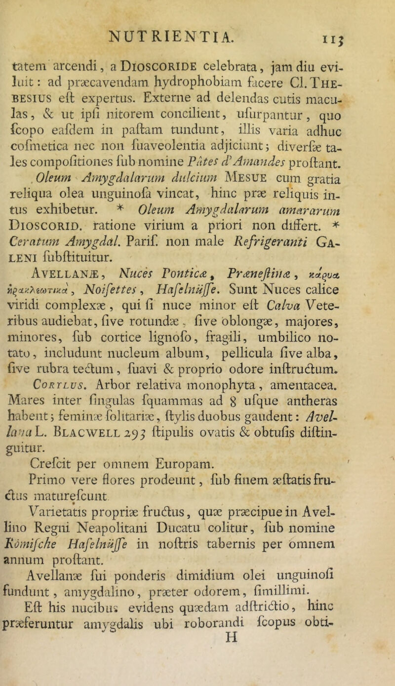 ii* tatem arcendi, a Dioscoride celebrata, jam diu evi- luit : ad praecavendam, hydrophobiam facere Cl. The- besius eif expertus. Externe ad delendas cutis macu- las, & ut ipfi nitorem concilient, ufurpantur, quo fcopo eafdem in paftam tundunt, illis varia adhuc cofmetica nec non fuaveolentia adjiciunt; diverfae ta- les compofitiones fub nomine Putes d' Amandes proftant. Oleum Amygdalarum dulcium Mesue cum gratia reliqua olea unguinofa vincat, hinc prae reliquis in- tus exhibetur. * Oleum Amygdalarum amararum Dioscorid. ratione virium a priori non differt. * Ceratum Amygdal. Parif. non male Refrigeranti Ga- leni fubftituitur. AvELLANiE, Nuces Pontica % Pranejlina, , Noifettes , Hafclniijfe. Sunt Nuces calice viridi complexae, qui fi nuce minor eft Calva Vete- ribus audiebat, five rotundae ; five oblongae, majores, minores, fub cortice lignofo, fragili, umbilico no- tato, includunt nucleum album, pellicula five alba, five rubra tectum, fuavi & proprio odore inftrudtum. Cortlus. Arbor relativa monophyta, amentacea. Mares inter fingulas fquammas ad 8 ufque antheras habenti feminae folitariae, ftylisduobus gaudent: Avel- lana L. Blacwell29^ ftipulis ovatis & obtufis diftin- guitur. Crefcit per omnem Europam. Primo vere flores prodeunt, fub finem aeftatis fru- ctus maturefcunt Varietatis propriae fru&us, quae praecipue in Avel- lino Regni Neapolitani Ducatu colitur, fub nomine Romifche Hafelniijfe in noftris tabernis per omnem annum proftant. Avellanae fui ponderis dimidium olei unguinofi fundunt, amygdalino, praeter odorem, fimillimi. Eft his nucibus evidens quaedam adftridtio, hinc praeferuntur amygdalis ubi roborandi fcopus obd-