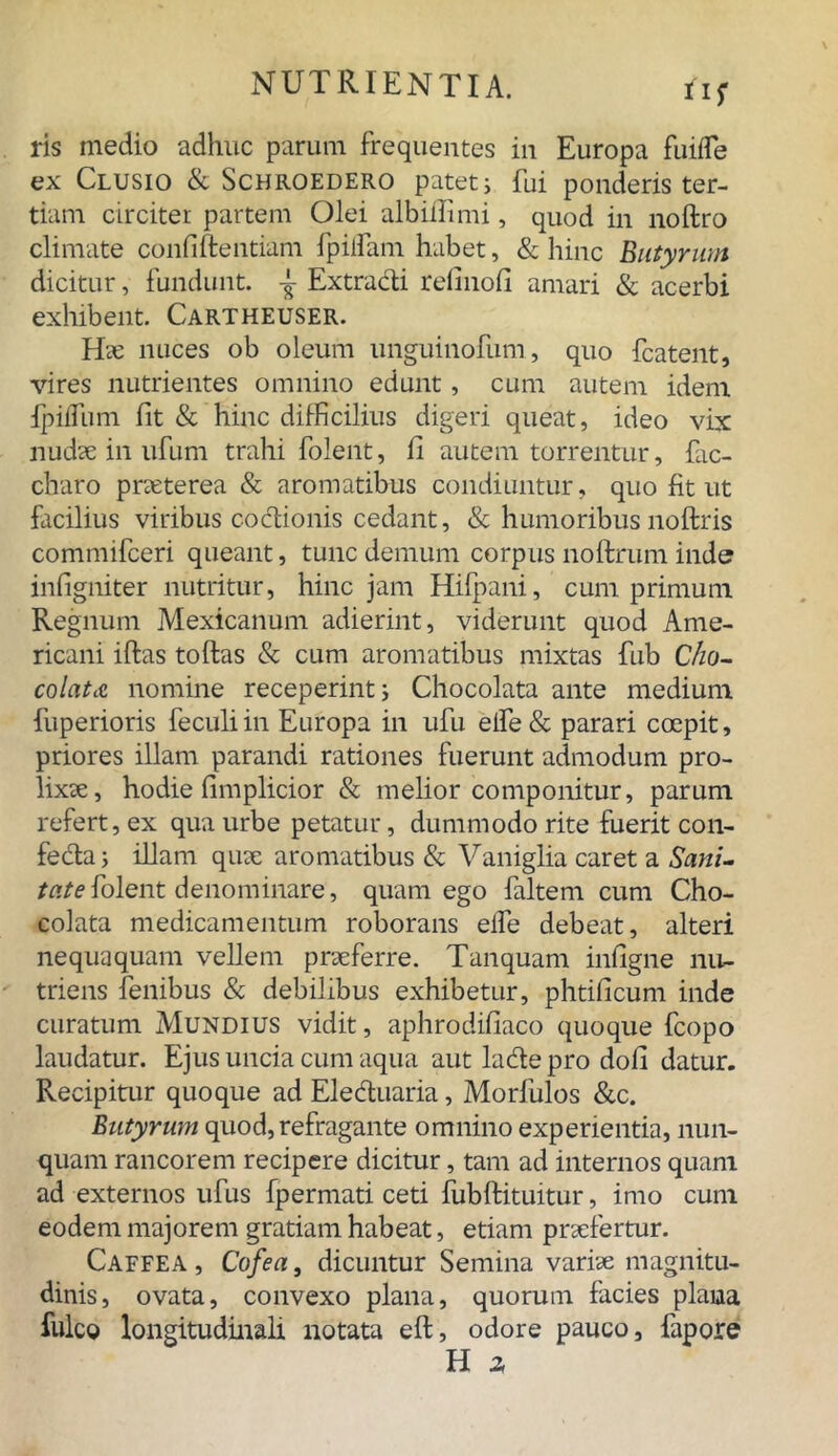 ris medio adhuc parum frequentes in Europa fuilfe ex Clusio & Schroedero patet; fui ponderis ter- tiam circiter partem Olei albiffimi, quod in noftro climate confidentiam fpilfam habet, & hinc Butyrum dicitur, fundunt. -J- Extradi relino!! amari & acerbi exhibent. Cartheuser. Hae nuces ob oleum unguinofum, quo fcatent, vires nutrientes omnino edunt, cum autem idem fpilfum fit & hinc difficilius digeri queat, ideo vix nudse in ufum trahi folent, fi autem torrentur, fac- charo praeterea & aromatibus condiuntur, quo fit ut facilius viribus codionis cedant, & humoribus noftris commifceri queant, tunc demum corpus noftrum inde infigniter nutritur, hinc jam Hifpani, cum primum Regnum Mexicanum adierint, viderunt quod Ame- ricani iftas toftas & cum aromatibus mixtas fub Cho- colat<& nomine receperint; Chocolata ante medium fuperioris feculiin Europa in ufu eife& parari coepit, priores illam parandi rationes fuerunt admodum pro- lixae, hodie fimplicior & melior componitur, parum refert, ex qua urbe petatur, dummodo rite fuerit con- feda; illam quae aromatibus & Vaniglia caret a Sani- tate folent denominare, quam ego faltem cum Cho- colata medicamentum roborans elfe debeat, alteri nequaquam vellem praeferre. Tanquam infigne nu- triens fenibus & debilibus exhibetur, phtificum inde curatum Mundius vidit, aphrodifiaco quoque fcopo laudatur. Ejus uncia cum aqua aut lade pro dofi datur. Recipitur quoque ad Eleduaria, Morfulos &c. Butyrum quod,refragante omnino experientia, nun- quam rancorem recipere dicitur, tam ad internos quam ad externos ufus fpermati ceti fubftituitur, imo cum eodem majorem gratiam habeat, etiam praefertur. Caffea , Cofea, dicuntur Semina variae magnitu- dinis, ovata, convexo plana, quorum facies plana fulco longitudinali notata eft, odore pauco, fapore