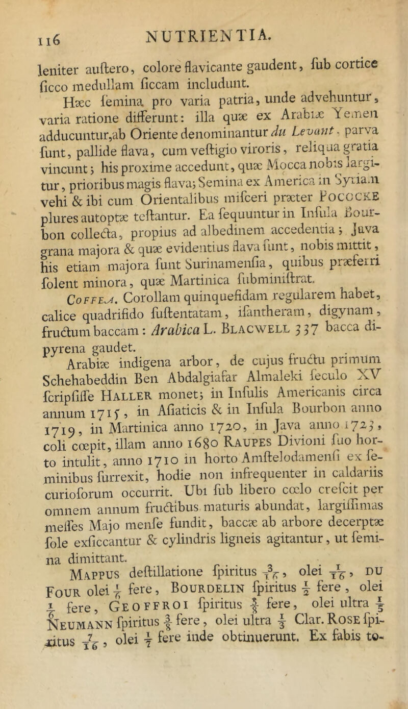 leniter auftero, colore flavicante gaudent, lub cortice ficco medullam ficcam includunt. Haec femina, pro varia patria, unde advehuntur, varia ratione differunt: illa quae ex Arabiae Yemen adducuntur,ab Oriente denominantur du Levant. parva funt, pallide flava, cum veftigio viroris, reliqua gratia vincunt 5 his proxime accedunt, quae Moccanobis ■»arti- tur, prioribus magis flava; Semina ex America in Syriam vehi & ibi cum Orientalibus mifceri praeter PococKB plures autoptae teftantur. Ea fequuntur in Infula Bour- bon colleda, propius ad albedinem accadentia; Juva grana majora & quae evidentius flava tunt, nobis mittit, his etiam majora funt Surinamenfia, quibus praeferri folent minora, quae Martinica fubminiftrat. Coffeji. Corollam quinquefidam regularem habet, calice quadrifido fuftentatam, ifantheram, digynam, frudumbaccam: Arabica L. Blacwell 537 bacCa di pyrena gaudet. Arabiae indigena arbor, de cujus frudu primum Schehabeddin Ben Abdalgiafar Almaleki feculo XV fcripfiffe Haller monet; in Infulis Americanis circa annum 17 if , in Afiaticis & in Infula Bourbon anno 171^5 in Martinica anno 1720? in Java anno 1. 2^, coli coepit, illam anno 1680 Raupes Divioni fuo hor- to intulit, anno 1710 in horto Amftelodamenii ex le- minibus furrexit, hodie 11011 infiequenter in caldaiiis curioforum occurrit. Ubi fub libero coelo crefcit per omnem annum frudibus maturis abundat, largiflimas melfes Majo menfe fundit, baccae ab arbore decerptae fole exficcantur & cylindris ligneis agitantur, ut femi- na dimittant. Mappus deftillatione fpiritus ^, olei tt^ , du Four olei^ fere, Bourdelin fpiritus \ fere, olei 1 fere, Geoffroi fpiritus |- fere, olei ultra ~ Neumann fpiritus •§ fere, olei ultra | Clar. Rose fpi- iitus -76 5 olei \ fere inde obtinuerunt. Ex fabis to-