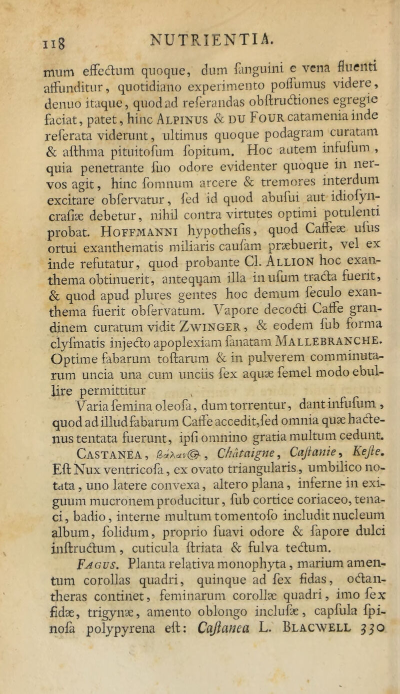 mum effedum quoque, dum fanguini e vena fluenti affunditur, quotidiano experimento pofliimus videre, denuo itaque, quod ad referandas obftrudiones egregie faciat, patet, hinc Alpinus & du FouRcatameniainde referata viderunt, ultimus quoque podagram curatam & allhma pituitofum fopitum. Hoc autem infufum , quia penetrante fuo odore evidenter quoque in ner- vos agit, hinc fomnum arcere & tremores interdum excitare obfervatur, fed id quod abufui aut idiofyn- crafiac debetur, nihil contra virtutes optimi potulenti probat. Hoffmanni hypothefis, quod Caffeae ufus ortui exanthematis miliaris caufam praebuerit, vel ex inde refutatur, quod probante Cl. Allion hoc exan- thema obtinuerit, antequam illa inufumtrada fuerit, & quod apud plures gentes hoc demum feculo exan- thema fuerit obfervatum. Vapore decodi Caife gran- dinem curatum vidit Zwinger , & eodem fub forma clyfmatis injedo apoplexiam lanatam Mallebranche. Optime fabarum toftarum & in pulverem comminuta- rum uncia una cum unciis lex aquae femel modo ebul- lire permittitur Varia femina oleofa, dum torrentur, dant infufum , quod ad illud fabarum Caife accedit,fed omnia quae hade- nustentata fuerunt, ipfi omnino gratia multum cedunt. Castanea , , Chataigne, Cajianie, Kejle. Eft Nux ventricofa, ex ovato triangularis , umbilico no- tata , uno latere convexa, altero plana, inferne in exi- guum mucronem producitur, fub cortice coriaceo, tena- ci, badio, interne multum tomentofo includit nucleum album, folidum, proprio fuavi odore & fapore dulci inftrudum, cuticula ftriata & fulva tedum. Fa c us. Planta relativa monophyta, marium amen- tum corollas quadri, quinque ad fex fidas, odan- theras continet, feminarum corollae quadri, imo fex fidae, trigynae, amento oblongo inclufae, capfula fpi- nofa polypyrena eft: Cajicwca L. Blacwell 330