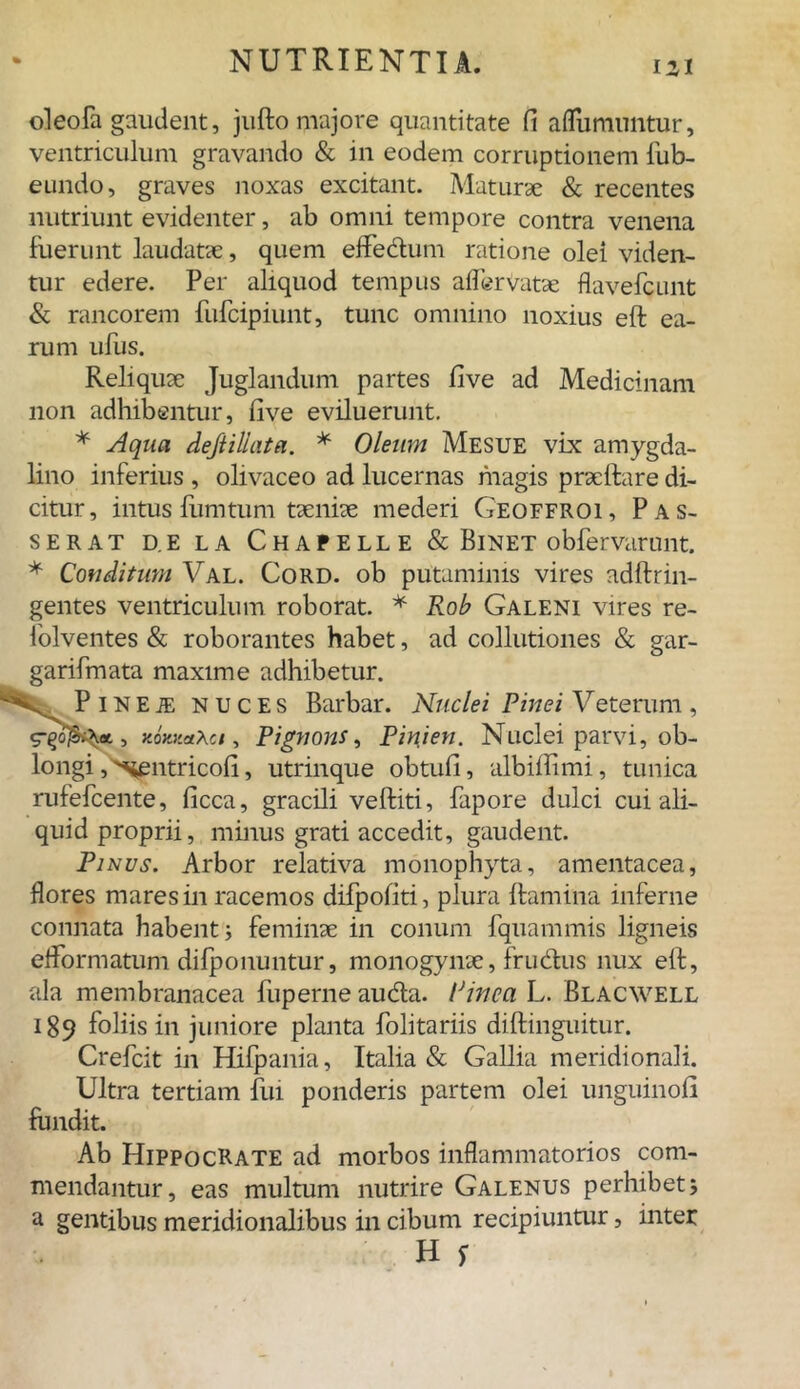 IU oleola gaudent, jufto majore quantitate fi aflumuntur, ventriculum gravando & in eodem corruptionem lub- eundo, graves noxas excitant. Maturae & recentes nutriunt evidenter, ab omni tempore contra venena fuerunt laudatae, quem effedum ratione olei viden- tur edere. Per aliquod tempus aflerVatse flavefcunt & rancorem fufcipiunt, tunc omnino noxius eft ea- rum ufus. Reliquae Juglandum partes five ad Medicinam non adhibentur, five eviluerunt. * Aqua dejtillata. * Oleum Mesue vix amygda- lino inferius , olivaceo ad lucernas magis praeftare di- citur, intus fumtum taeniae mederi Geoffroi, P as- serat d.e la Chapelle & Binet obfervarunt. * Conditum Val. Cord. ob putaminis vires adftrin- gentes ventriculum roborat. * Rob Galeni vires re- folventes & roborantes habet, ad collutiones & gar- garifmata maxime adhibetur. PiNEiE nuces Barbar. Nuclei Pinei Veterum, , xoxxaXci, Pignons, Pinien. Nuclei parvi, ob- longi j^sentricofi, utrinque obtuli, albiflimi, tunica rufefcente, ficca, gracili veftiti, fapore dulci cui ali- quid proprii, minus grati accedit, gaudent. Pinus. Arbor relativa monophyta, amentacea, flores mares in racemos difpofiti, plura flamina inferne connata habent; feminae in conum fquammis ligneis efformatum difponuntur, monogynae, frudus nux elf, ala membranacea fuperneauda. Pinea L. Blacwell 189 foliis in juniore planta folitariis diftinguitur. Crefcit in Hifpania, Italia & Gallia meridionali. Ultra tertiam fui ponderis partem olei unguinofi fundit. Ab Hippocrate ad morbos inflammatorios com- mendantur, eas multum nutrire Galenus perhibet; a gentibus meridionalibus in cibum recipiuntur, inter
