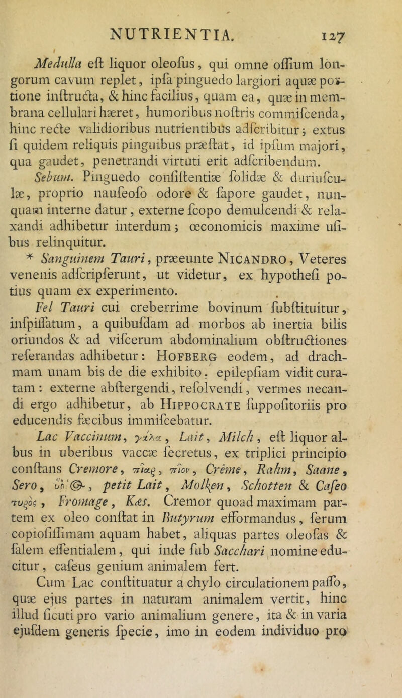 Medulla eft liquor oleofus, qui omne oflium lon- gorum cavum replet, ipfa pinguedo largiori aquae por- tione inftruda, & hinc facilius, quam ea, quae in mem- brana cellulari haeret, humoribus noftris commifcenda, hinc rede validioribus nutrientibus adlcribitur; extus fi quidem reliquis pinguibus praeftat, id iplum majori, qua gaudet, penetrandi virtuti erit adfcribendum. Sebum. Pinguedo confidentiae folidae & duriufcu- lae, proprio naufeofo odore & fapore gaudet, nun- quam interne datur, externe fcopo demulcendi & rela- xandi adhibetur interdum; oeconomicis maxime uft- bus relinquitur. * Sanguinem Tauri, praeeunte Nicandro, Veteres venenis adfcripferunt, ut videtur, ex hypothefi po- tius quam ex experimento. Fel Tauri cui creberrime bovinum fubftituitur, infpiifatum, a quibufdain ad morbos ab inertia bilis oriundos & ad vifcerum abdominalium obftrudiones referandas adhibetur: Hofberg eodem, ad drach- mam unam bis de die exhibito. epilepfiam vidit cura- tam : externe abftergendi, refolvendi, vermes necan- di ergo adhibetur, ab Hippocrate fuppofitoriis pro educendis faecibus immifcebatur. Lac Vaccinum, , Lait, Milch , eft liquor al- bus in uberibus vaccae fecretus, ex triplici principio conftans Cremore, 7ric/g, Tiiov, Crerne, Rahm, Saane, Sero, ur, ‘(&, petit Lait, Molkpn, Schotten & Cafeo rufo, Fromage, K<es. Cremor quoad maximam par- tem ex oleo conftat in Butyrum efformandus, ferum, copiofillimam aquam habet, aliquas partes oleofas & falem eifentialem, qui inde fub Sacchari nomine edu- citur , cafeus genium animalem fert. Cum Lac conftituatur a chylo circulationem paiTo, quae ejus partes in naturam animalem vertit, hinc illud ficuti pro vario animalium genere, ita & in varia ejufdem generis fpecie, imo in eodem individuo pro