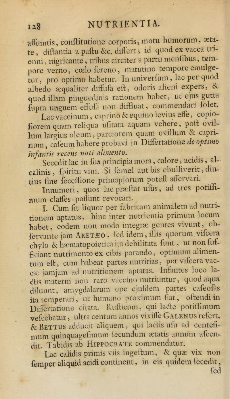 affumtis, conflitutione corporis, motu humorum, aeta- te , diftantia a paftu &c. differt j id quod ex vacca tri- enni , nigricante, tribus circiter a partu menfibus, tem- pore verno, coelo fereno, matutino tempore emulge- tur, pro optimo habetur. In univerfum, lac per quod albedo aequaliter diffufa eft, odoris alieni expers, & quod illam pinguedinis rationem habet, ut ejus gutta fupra unguem ehula non diffluat, commendari folet. Lac vaccinum, caprino & equino levius effe, copio- fiorem quam reliqua ufitata aquam vehere, poft ovil- lum largius oleum, parciorem quam ovillum «S. capri- num, cafeum habere probavi in Differtatione de optimo infantis recens nati alimento. Secedit lac in fiia principia mora, calore, acidis, al- calinis, fpiritu vini. Si femel aut bis ebulliverit, diu- tius fine feceflione principiorum poteft aiTeiv aii. Innumeri, quos lac praeftat ufus, ad tres potiili- mum claffes poflimt revocari. I. Cum fit liquor per fabricam animalem ad nutri- tionem aptatus, hinc inter nutrientia primum locum habet, eodem non modo integrae gentes vivunt, ob- fervante jam Aretjeo , fed idem, illis quorum vifcera chylo & haematopoietica ita debilitata funt, utnonfui- heiant nutrimento ex cibis parando, optimum alimen- tum eft, cum habeat partes nutritias, per vifcera vac- cae jamjam ad nutritionem aptatas. Infantes loco la- <ftis materni non raro vaccino nutriuntur, quod aqua diluunt, amygdalarum epe ejufdem partes cafeofas ita temperari, ut humano proximum fiat, oftendi in Differtatione citata. Rufticum, qui latfte potiffimum vefcebatur, ultra centum annos vixiffe Galenus refert, & Bettus adducit aliquem, qui laciis ufu ad centefi- mum quinquagefimum fecundum aetatis annum afeen- dit. Tabidis ab Hippocrate commendatur. Lac calidis primis viis ingeftum, & quae vix non fenmer aliquid acidi continent, in eis quidem fecedit, * fed