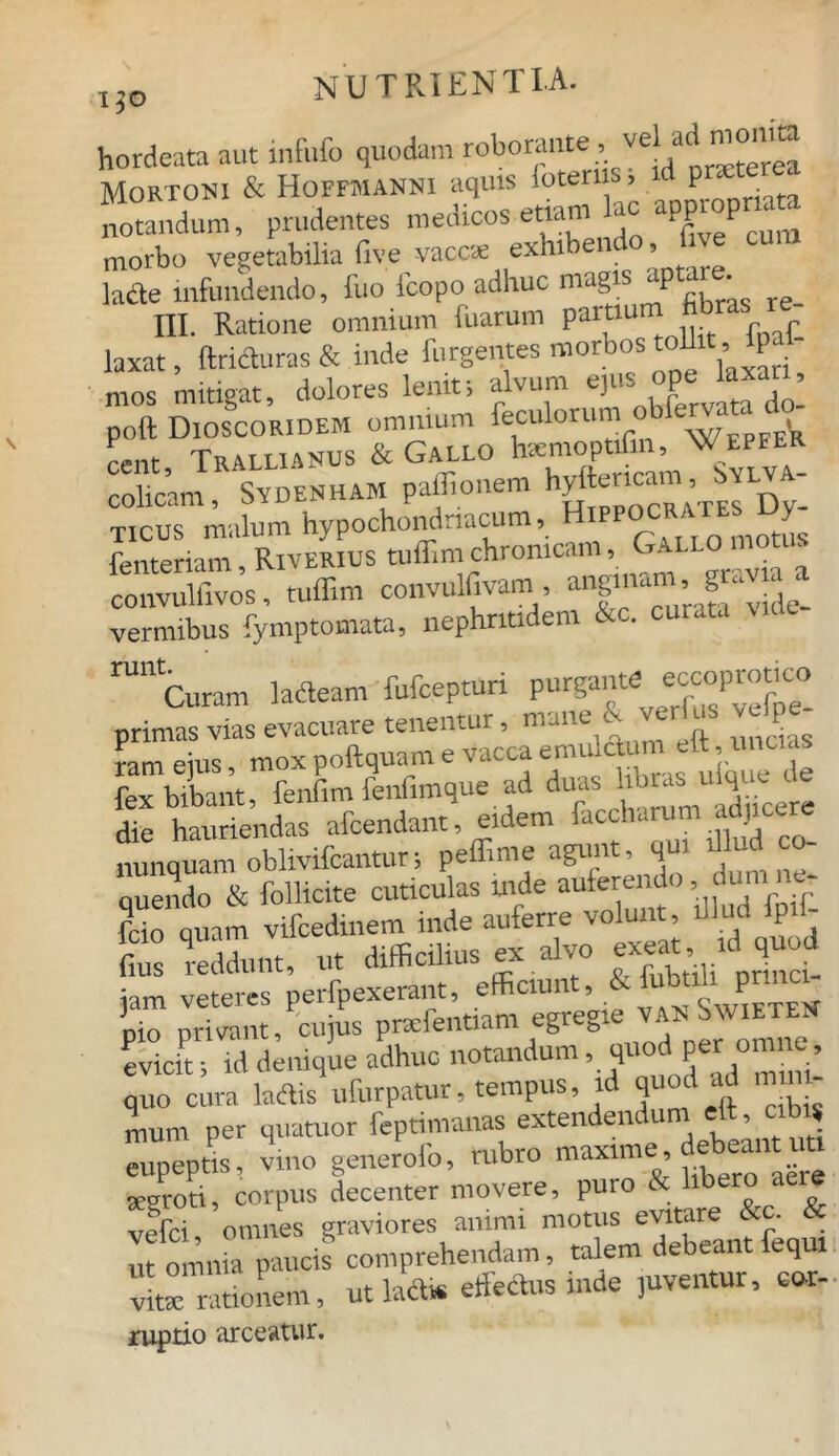 hordeata aut infufo quodam roboraute, vel ad monka Mortoni & Hoffmanni aquis ioteru P' notandum, prudentes medicos etiam ac app p morbo vegetabilia five vaces exhibendo fice lacte infundendo, fuo icopo adhuc m g P III. Ratione omnium fuarum partium fibras re- laxat, ftriteas & inde furgentes morbos toU » P mos mitigat, dolores lenit; alvum ejus ope laxa. , poft DioscorideM omnium feculorum obfervata do- rent Trallianus & Gallo hiemoptifin, Wepeer colicam, Sydenham paflionem Ticus malum hypochondriacum, Hlpp°CRATE ; ^ fenteriam, Riverius tuffimchronicam, Gal ~ convulfivos, tuffim convulfivam anginam, gaV vermibus fymptomata, nephritidem &c. curata MUe ^ Curam Meam fufeepturi purgante primas vias evacuare tenentur, mane & verius vtile ram ejus, mox poftquam e vacca emuten efl, uncias fex bibant, fenfim fenfimque ad du“ ^ ‘ die hauriendas afeendant, eidem faccharum adjicere nunquam oblivifcantur; peffime agunt, qui « - quendo & follicite cuticulas tnde auferendo, ou & fcio quam vifcedinem inde auferre volunt, illud lp fms reddunt, ut difficilius ex alvo exeat id quod £ ~~ **~-*.«*±£ “s»SS Huod quo cura laciis ufurpatur, tempus, i quos mum per quatuor feptimanas extendendum elt, cibi* eupeptis, vino generofo, rubro maxime debean t, segroti, corpus decenter movere, puro & libero aere vefei omnes graviores animi motus evitare &c. & ut omnia paucis comprehendam, talem debeant fequi vite rationem, utlailis effete inde juventur, cor- ruptio arceatur.