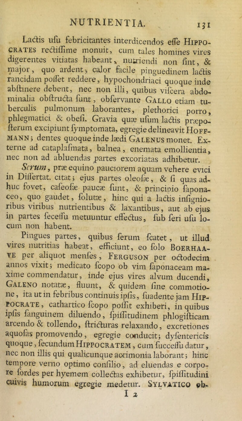 La&is ufu febricitantes interdicendos eiTe Hippo- crates re&iffime monuit, cum tales homines vires digerentes vitiatas habeant * nutriendi non fint, & major, quo ardent> calor facile pinguedinem la&is rancidam poifet reddere, hypochondriaci quoque inde abftinere debent, nec non illi, quibus vifcera abdo- minalia obftru&a funt, obfervante Gallo etiam tu- berculis pulmonum laborantes, plethorici porro, phlegmatici & obeli. Gravia quae ufum la&is pnepo- fterum excipiunt fymptomata, egregie delineavit Hoff- MANNi dentes quoque inde laedi Galenus monet. Ex- terne ad cataplafmata, balnea, enemata emollientia, nec non ad abluendas partes excoriatas adhibetur. Serum, prae equino pauciorem aquam vehere evici in Dilfertat. citat j ejus partes oleofle, & li quas ad- huc fovet, cafeofae paucae funt, & principio fapona- ceo, quo gaudet, folutae, hinc qui a la&is inlignio- ribus viribus nutrientibus & laxantibus, aut ab ejus in partes feceifu metuuntur effe&us, fub feri ufu lo- cum non habent. Pingues partes, quibus ferum fcatet, ut illud vires nutritias habeat, efficiunt, eo folo Boerhaa- ve per aliquot menfes , Ferguson per o&odecim annos vixit j medicato fcopo ob vim faponaceam ma- xime commendatur, inde ejus vires alvum ducendi, Galeno notatae, fluunt, & quidem line commotio- ne , ita ut in febribus continuis iplis, fuadente jam Hip- pocrate, cathaitico fcopo poffit exhiberi, in quibus iplis fanguinem diluendo, fpiffitudinem phlogifticam arcendo & tollendo, ftri&uras relaxando, excretiones aquofas promovendo, egregie co*iducit; dylentericis quoque, fecundum Hippocratem , cum fucceflu datur, nec non illis qui qualicunque acrimonia laborant; hinc tempore verno optimo conlilio, ad eluendas e corpo- re fordes per hyemem colle&as exhibetur, fpiffitudini cuivis humorum egregie medetur. Sylvatico ©b-. I ^