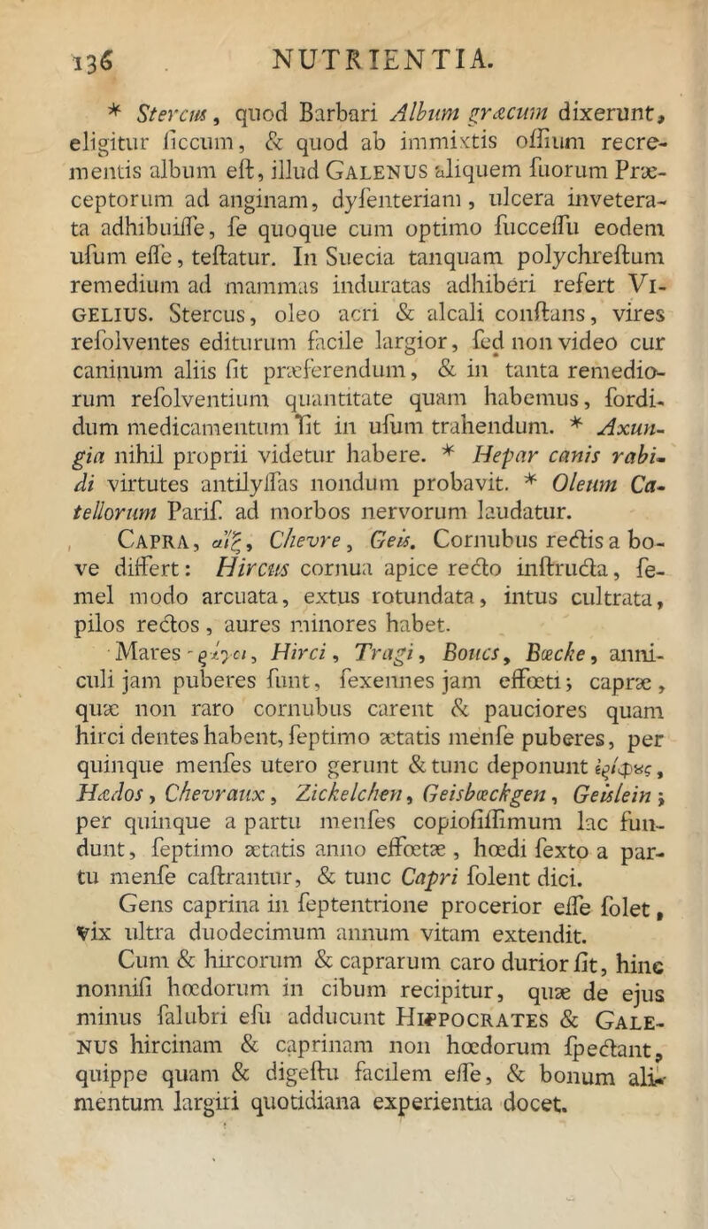 * Stercus, quod Barbari Album gracum dixerunt, eligitur liccum, & quod ab immixtis oflium recre- mentis album eft, illud Galenus aliquem fuorum Prae- ceptorum ad anginam, dyfenteriam, ulcera invetera- ta adhibuiiTe, fe quoque cum optimo fucceffu eodem ufum effe, teftatur. In Suecia tanquam polychreftum remedium ad mammas induratas adhiberi refert Vi- gelius. Stercus, oleo acri & alcali conflans, vires refolventes editurum facile largior, fed non video cur caninum aliis fit praeferendum, & in tanta remedio- rum refolventium quantitate quam habemus, fordi- dum medicamentum Tit in ufum trahendum. * Axun- gia nihil proprii videtur habere. * Hepar canis rabi- di virtutes antilylfas nondum probavit. * Oleum Ca- tellorum Parifi ad morbos nervorum laudatur. Capra ,<*)'£, Chevre, Geis. Cornubus redis a bo- ve differt: Hircus cornua apice reclo inftru&a, fe- mel modo arcuata, extus rotundata, intus cultrata, pilos redos, aures minores habet. Mares - giyci, Hirci, Tragi, Boucs, Bceche, anni- culi jam puberes funt, fexennes jam effoetij caprae, quae non raro cornubus carent & pauciores quam hirci dentes habent, feptimo aetatis menfe puberes, per quinque menfes utero gerunt &tunc deponunt e^/cp«?, Hctdos , Chevraux, Zickelchen, Geisbceckgen, Geislein j per quinque a partu menfes copiofillimum lac fun- dunt, feptimo aetatis anno effoetae , hoedi fexto a par- tu menfe caftrantur, & tunc Capri folent dici. Gens caprina in feptentrione procerior effe folet, vix ultra duodecimum annum vitam extendit. Cum & hircorum & caprarum caro durior fit, hinc nonnifi hoedorum in cibum recipitur, quae de ejus minus falubri efu adducunt Hippocrates & Gale- nus hircinam & caprinam non hoedorum fpedant, quippe quam & digeftu facilem effe, & bonum alia- mentum largiri quotidiana experientia docet.