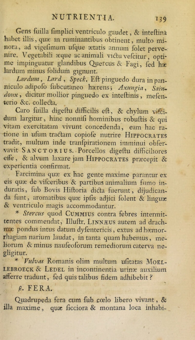 Gens fuilla fimplici ventriculo gaudet, & inteftina habet illis, quae 111 ruminantibus obtinent, multo mi- nora, ad vigefimum ufque aetatis annum folet perve- nire. Vegetabili aeque ac animali viclu vefcitur, opti- me impinguatur glandibus Quercus & Fagi, fed hae lardum minus folidum gignunt. Lardum, Lard , Speck. Eft pinguedo dura in pan- niculo adipofo fubcutaneo haerens; Axungia, Sain- doux, dicitur mollior pinguedo ex inteftinis , mefen- terio &c. collecta. Caro fuilla digeftu difficilis eft, & chylum vifci- durri largitur, hinc nonnifi hominibus robuftis & qui vitam exercitatam vivunt concedenda, eam hac ra- tione in ufum tradam copiofe nutrire Hippocrates tradit, multum inde tranfpirationem imminui obfer- vavit S ANct orius. Porcellos digeftu difficiliores eife, & alvum laxare jam Hippocrates praecepit & experientia confirmat. • Farcimina quae ex hac gente maxime parantur ex eis quae de vifceribus & partibus animalium fumo in- duratis, lub Bovis Hiftoria dida fuerunt, dijudican- da funtj aromatibus quae ipfis adjici folent & linguae & ventriculo magis accommodantur. * Stercus quod Cummius contra febres intermit- tentes commendat, Illuftr. Linnjeus autem ad drach- mae pondus intus datum dyfentericis, extus ad Haemor- rhagiam narium laudat, in tanta quam habemus, me- liorum & minus naufeoforum remediorum caterva ne- gligitur. * Vulvas Romanis olim multum ufitatas Moel- LEBROECK & Ledel in incontinentia urinae auxilium afferre tradunt, fed quis talibus fidem adhibebit ? p. FERA. Quadrupeda fera cum fub coelo libero vivant, & illa maxime, quae ficciora & montana loca inhabi-