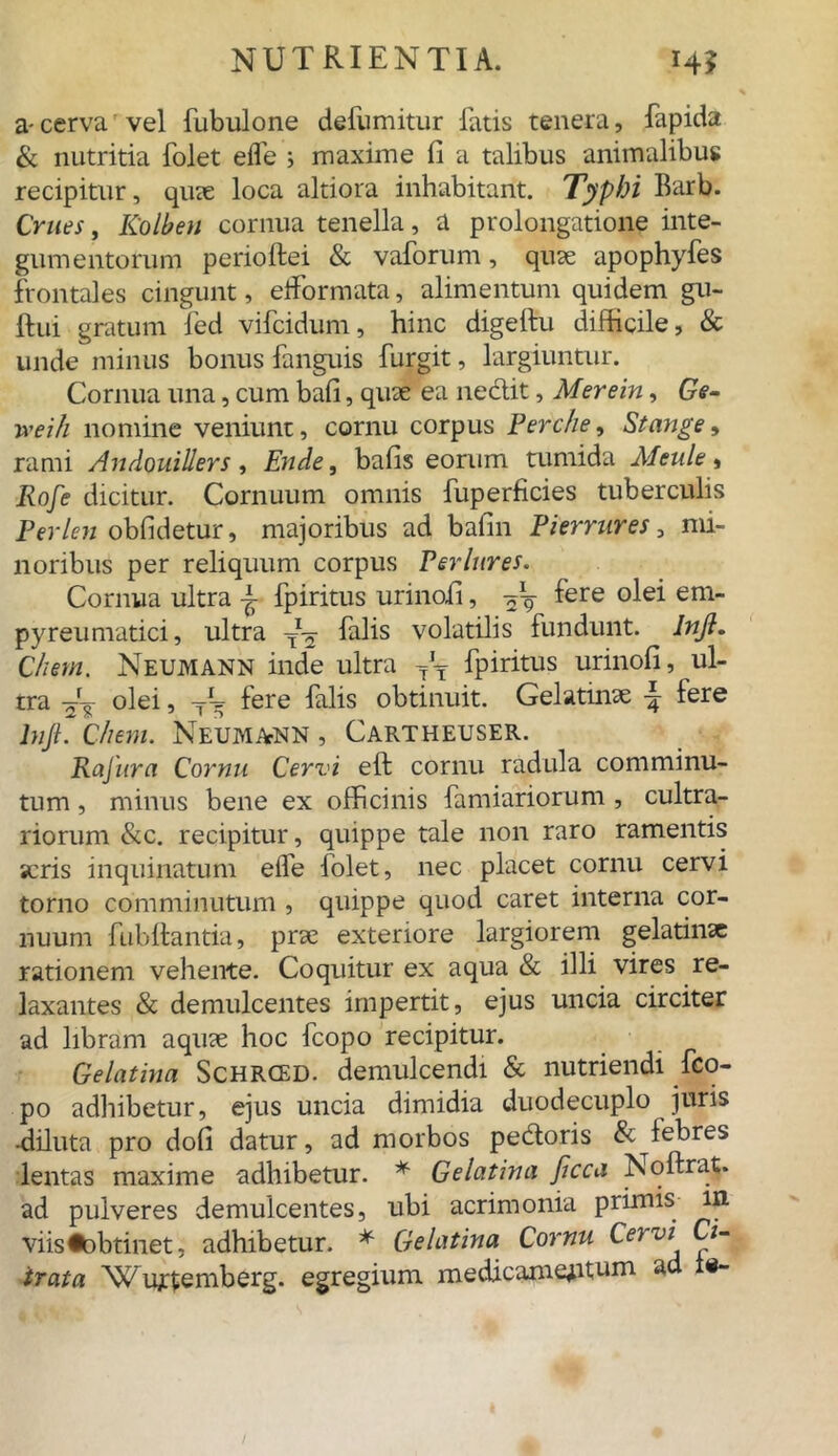 a-cerva vel fubulone defumitur fatis tenera, fapida & nutritia folet eife ; maxime fi a talibus animalibus recipitur, quae loca altiora inhabitant. Typhi Barb. Crnes, Rolbeu cornua tenella, a prolongatione inte- gumentorum perioftei & vaforum, quae apophyfes frontales cingunt, effornrata, alimentum quidem gu- ftui gratum fed vifcidum, hinc digeftu difficile, & unde minus bonus fanguis furgit, largiuntur. Cornua una, cum bafi, quae ea nedlit, Merein, Ge- ntili nomine veniunt, cornu corpus Perche, St ange, rami Andouillers, Ende, bafis eorum tumida Meule, Rofe dicitur. Cornuum omnis fuperficies tuberculis Perlen obfidetur, majoribus ad bafin Pierrnres, mi- noribus per reliquum corpus Perlures. Cornua ultra ± fpiritus urinofi, -jV ^ere em pyreumatici, ultra falis volatilis fundunt. Injl. Chem. Neumann inde ultra yT fpiritus urinofi, ul- tra olei, fere falis obtinuit. Gelatinae fere lnjl. Chem. NeumAtNN , Cartheuser. Rafura Cornu Cervi eft cornu radula comminu- tum , minus bene ex officinis famiariorum , cultra- riorum &c. recipitur, quippe tale non raro ramentis «eris inquinatum effe folet, nec placet cornu cervi torno comminutum , quippe quod caret interna cor- nuum fubftantia, prae exteriore largiorem gelatinae rationem vehente. Coquitur ex aqua & illi vires re- laxantes & demulcentes impertit, ejus uncia circiter ad libram aquae hoc fcopo recipitur. Gelatina Schrced. demulcendi & nutriendi fco- po adhibetur, ejus uncia dimidia duodecuplo juris •diluta pro dofi datur, ad morbos pe&oris & febres lentas maxime adhibetur. * Gelatina ficca Noflxat. ad pulveres demulcentes, ubi acrimonia primis in- viis iobtinet- adhibetur. * Gelatina Cornu Cervi Ci- trata NCurtemberg. egregium medicamentum ad te-