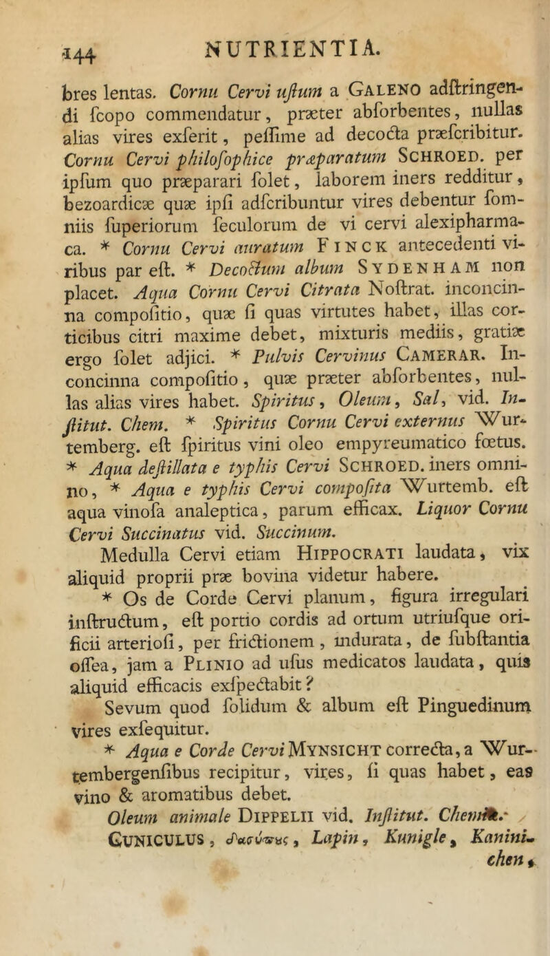 -144 bres lentas. Cornu Cervi ujlum a Galeno adftringen- di fcopo commendatur, praeter abforbentes, nullas alias vires exferit, pellime ad decoda prsefcribitur. Cornu Cervi philosophice praparatum Schroed. per ipfiim quo praeparari folet, laborem iners redditur, bezoardicae quae ipfi adfcribuntur vires debentur fom- niis fuperiorum feculorum de vi cervi alexipharma- ca. * Cornu Cervi auratum Finck antecedenti vi- ribus par eft. * Deco&um album Sydenham non placet. Aqua Cornu Cervi Citrata Noftrat. inconcin- na compofitio, quae fi quas virtutes habet, illas cor- ticibus citri maxime debet, mixturis mediis, gratiae ergo folet adjici. * Pulvis Cervinus Camerar. In- concinna compofitio, quae praeter abforbentes, nul- las alias vires habet. Spiritus, Oleum, Sal, vid.^ /w- Jlitut. Chem. * Spiritus Cornu Cervi externus Wur* temberg. eft fpiritus vini oleo empyreumatico foetus. * Aqua dejiillata e typhis Cervi Schroed. iners omni- no, * Aqua e typhis Cervi compofita Wurtemb. eft aqua vinofa analeptica, parum efficax. Liquor Cornu Cervi Succinatus vid. Succinunt. Medulla Cervi etiam Hippocrati laudata, vix aliquid proprii prae bovina videtur habere. * Os de Corde Cervi planum, figura irregulari inftrudum, eft portio cordis ad ortum utriufque ori- ficii arteriofi, per fridionem , indurata, de fubftantia oifea, jam a Plinio ad ufus medicatos laudata, quis aliquid efficacis exfpedabit ? Sevum quod folidum & album eft Pinguedinum vires exfequitur. * Aqua e Corde Cm>* Mynsicht correda,a Wur- tembergenfibus recipitur, vires, fi quas habet, eas vino & aromatibus debet. Oleum animale DlPPELll vid. Injlitut. ChemHt.' Cuniculus , «/WuW, Lapin, Kunigle, Kanini- chen *