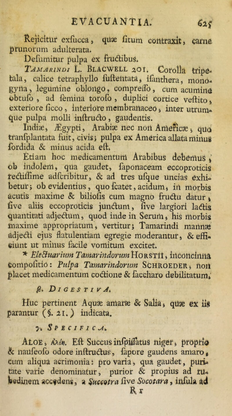 Rejicitur exfucca, quse fitum contraxit» carne prunorum adulterata. Defumitur pulpa ex frudibus. Tamarikdi L. Blacwell 201. Corolla tripe* tala, calice tetraphyllo lufteiitata, ifanthera, mono- gyiia i legumine oblongo, comprelTo, cum acumine obtufo , ad femina torofo , duplici cortice veftito» exteriore ficco, interiore membranaceo * inter utrum* que pulpa molli inftrudo, gaudentis. Indiae» TEgypti, Arabiae nec noii Ameficae, quo tranfplantata fuit, civis ; pulpa ex America allata minus fordida & minus acida eft* Etiam hoc medicamentum Arabibus debemus * ob indolem, qua gaudet» faponaceam eccoproticis Lediffime adfcribitur, & ad tres ufque uncias exhi- betur i ob evidentius, quofcatet, acidum» in morbis acutis maxime & biliofis cum magno frudu datur * rive aliis eccoproticis jundum, rive largiori ladis quantitati adjedum» quod inde in Serum» his morbis maxime appropriatum, vertitur; Tamarindi mannae adjedi ejus flatulentiam egregie moderantur, &effi* ciunt ut minus facile vomitum excitet. * Ele8uarium Tamarindorum HorstiI , inconcinna fcompofitiO: Pulpa Tamarindorum Schroeder* lioii placet medicamentum codione & faccharo debilitatum» DigestivJ. Huc pertinent Aquae amarae & Salia* qtlae ex iig parantur ( §. 21.) indicata. 7» Specifica. Aloe» faot). Eft Succusinfpiifatus niger* propria & naufeofo odore inftrudus, fapore gaudens amaro t cum aliqua acrimonia: pro varia, qua gaudet, puri» tate varie denominatur, purior & propius ad tu* Winem accfdens, a SuccQtra live Socotara, infula adi R r