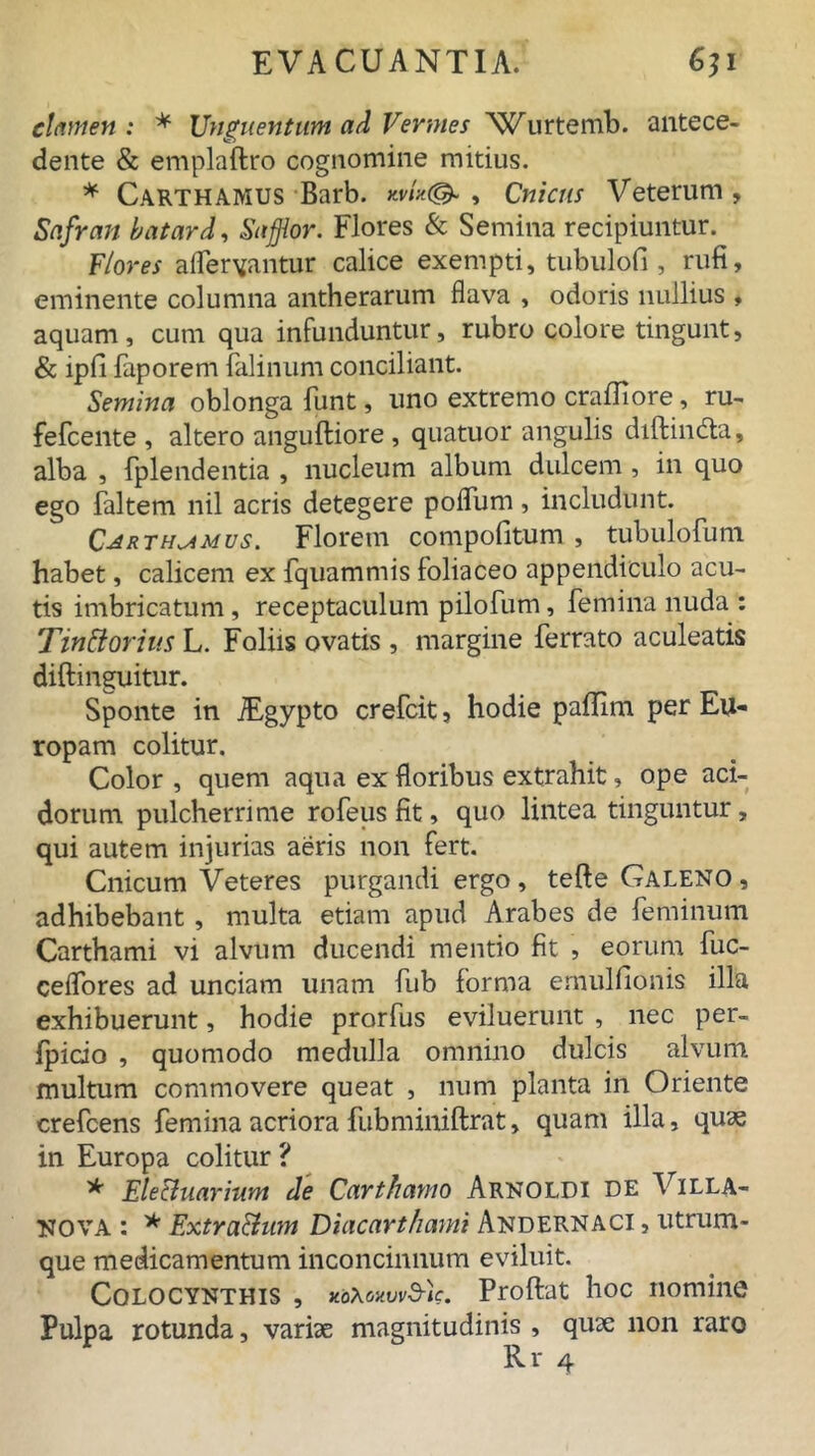 elamen : * Unguentum ad Vermes Wurtemb. antece- dente & emplaftro cognomine mitius. * Carthamus Barb. , Cnictis Veterum, Safran batard, Sufflor. Flores & Semina recipiuntur. Flores aifervantur calice exempti, tubulofi , rufi, eminente columna antherarum flava , odoris nullius , aquam, cum qua infunduntur, rubro colore tingunt, & lpfi faporem falinum conciliant. Semina oblonga funt, uno extremo crafliore, ru- fefcente , altero angufliore , quatuor angulis diflindta, alba , fplend entia , nucleum album dulcem , in quo ego faltem nil acris detegere poflum, includunt. Carthamus. Florem compofitum, tubulofum habet, calicem ex fquammis foliaceo appendiculo acu- tis imbricatum , receptaculum pilofum, femina nuda : Tinttorius L. Foliis ovatis , margine ferrato aculeatis diftinguitur. Sponte in iEgypto crefcit, hodie paflim per Eu- ropam colitur. Color , quem aqua ex floribus extrahit, ope aci- dorum pulcherrime rofeus fit, quo lintea tinguntur, qui autem injurias aeris non fert. Cnicum Veteres purgandi ergo, tefle Galeno , adhibebant, multa etiam apud Arabes de feminum Carthami vi alvum ducendi mentio fit , eorum fuc- ceflores ad unciam unam fub forma emulfionis illa exhibuerunt, hodie prorfus eviluerunt , nec per- fpicio , quomodo medulla omnino dulcis alvum multum commovere queat , num planta in Oriente crefcens femina acriora fubminiftrat, quam illa, quae in Europa colitur ? * EleUuarium de Carthamo Arnoldi de Villa- NOVA : * Extra&um Diacarthami Andernaci , utrum- que medicamentum inconcinnum eviluit. Colocynthis , xo\Mvvd-)e. Proflat hoc nomine Pulpa rotunda, variae magnitudinis , quae non raro