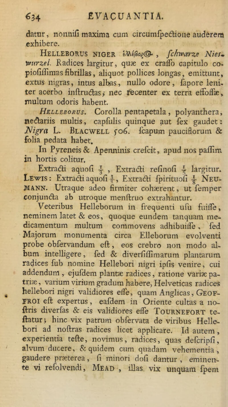 datur, nonnifi maxima cum circumfpedfione auderem exhibere. HELLEBORUS NIGER iMe/Sojj©- , fchwarze NieSm !mtrzei. .Radices largitur, quae ex cralfo Gapitulo co. piofiftinras fibrillas, aliquot pollices longas, emittunt, extus nigras, intus albas, nullo odore, fapore leni- ter acerbo inftrudtas; nec recenter ex terra eifoifx, multum odoris habent. Helleborus. Corolla pentapetala, polyanthera, ne&ariis multis, capfulis quinque aut fex gaudet: Nigra L. Blacwell fo6. fcapum pauciflorum & folia pedata habet. In Pyreneis& Apenninis crefcit, apud nos pailim in hortis colitur. Extradli aquofi 4 , Extra&i refinofi T largitur. Lewis: Extradi aquofi 4, Extradi fpirituofi Neu- JVIANN. Utraque adeo firmiter cohaerent, ut femper conjunda ab utroque menftruo extrahantur. Veteribus Helleborum in frequenti ufu fuifle, neminem latet & eos, quoque eundem tanquam me- dicamentum multum commovens adhibuilfe, fed Majorum monumenta circa Elleborum evolventi probe obfervandum eft, eos crebro non modo al- bum intelligere, fed & diverfifiimarum plantarum radices fub nomine Hellebori nigri ipfis venire, cui addendum , ejufdem plantae radices, ratione variae pa- triae , varium virium gradum habere, Helveticas radices hellebori nigri validiores elfe, quam Anglicas, Geof- FROI eft expertus, eafdem in Oriente cultas a 110- ftris diverfas & eis validiores elfe Tournefort te- ftaturj hinc vix patrum obfervata de viribus Helle- bori ad noftras radices licet applicare. Id autem, experientia tefte, novimus, radices, quas defcripfi, alvum ducere, & quidem cum quadam vehementia, gaudere praeterea, fi minori dofi dantur , eminen- te vi refolvendi, Mead , illas vix unquam fpem