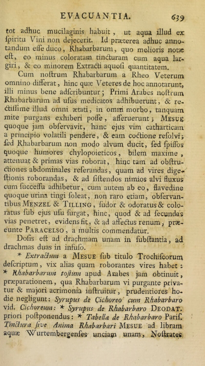 CS9 tot adhuc mucilaginis habuit , ut aqua illud ex Ipiritu Vini non dejecerit. Id praeterea adhuc anno- tandum efle duco, Rhabarbarum, quo melioris notae eft, eo minus coloratam tinduram cum aqua lar* giri, & eo minorem Extradi aquoii quantitatem. Cum noftrum Rhabarbarum a Rheo Veterum omnino difterat, hinc quae Veteres de hoc annotarunt, illi minus bene adfcribuntur; Primi Arabes noftrum Rhabarbarum ad ufus medicatos adhibuerunt, & re- (ftillime illud omni aetati, in omni morbo, tanquam mite purgans exhiberi pofle, aperuerunt Mesue quoque jam obfervavit, hanc ejus vim catharticam a principio volatili pendere, & eam coctione refolvij fed Rhabarbarum non modo alvum ducit, fed fpiffos quoque humores chylopoieticos, bilem maxime , attenuat & primas vias roborat, hinc tam ad obftru- diones abdominales referandas, quam ad vires dige- ftionis roborandas, & ad fiftendos nimios alvi fluxus cum fucceifu adhibetur, cum autem ab eo, flavedine quoque urina tingi foleat, non raro etiam, obfervan- tibus Menzel & Tilling, fudor & odoratus & colo- ratus fub ejus ufu furgat, hinc, quod & ad fecundas vias penetret, evidens fit, & ad afFedus renum, prae- eunte Paracelso, a multis commendatur. Dolis eft ad drachmam unam in fubftantia, ad drachmas duas in infulo. ^ * Extra&um a Mesue fub titulo Trochifcorum defcriptum, vix alias quam roborantes vires habet : * Rhabarbarum tojium apud Arabes jam obtinuit, praeparationem, qua Rhabarbarum vi purgante priva- tur & majori acrimonia inftruitur, prudentiores ho- die liegligunt: Syrupus de Cichoreo cum Rhabarbaro vid. Cichoreum: * Syrupus de Rhabarbaro Deodat. priori poftponendus: * TabelU de Rhabarbaro Parif. Tinciura five Anima Rhabarbari Mesue ad libram aquae Wurtembergenfes unciam unam, Noftrates