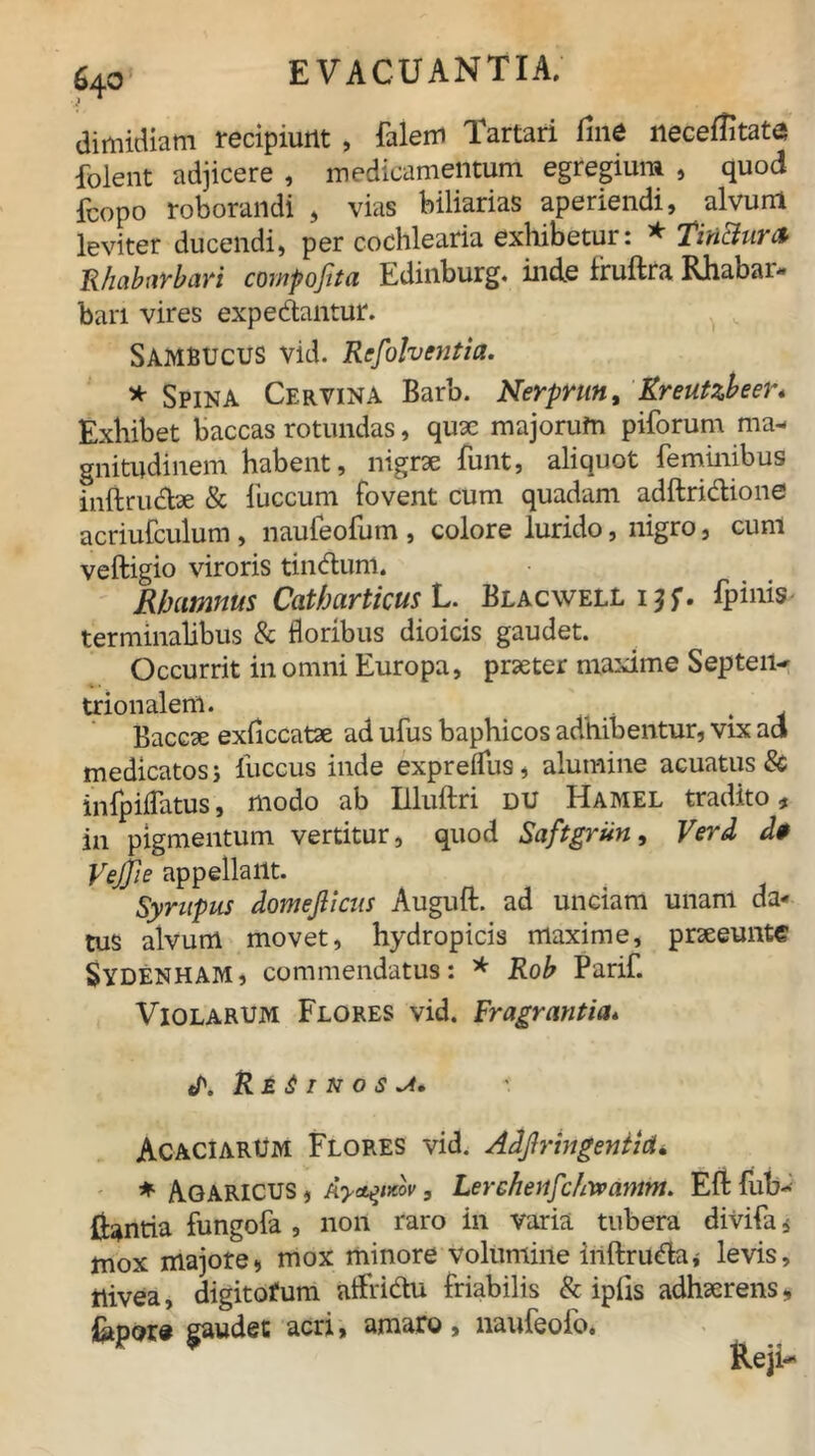 dimidiam recipiunt , falem Tartari fine necetfitate folent adjicere , medicamentum egregium , quod {copo roborandi , vias biliarias aperiendi, alvum leviter ducendi, per cochlearia exhibetur: * TinBur& Rhabavbari compojtta Edinburg. inde Iruftra Rhabai- barl vires expediantur. Sambucus vid. Refolventia. * Spina Cervina Barb. Nerprun, Kreutzbeer* Exhibet baccas rotundas, quae majorufn pilorum ma- gnitudinem habent, nigrae funt, aliquot feminibus inftrudtae & fuccum fovent cum quadam adftridlione acriufculum , naufeofum , colore lurido, nigro, cum veftigio viroris tindlum. Rhamnus Catharticus L. Blacwell ijf. fpinis terminalibus & floribus dioicis gaudet. Occurrit in omni Europa, praeter maxime Septen- trionalem. , Baccae exficcatae ad ufus baphicos adhibentur, vix ad medicatos j luccus inde expreflus, alumine acuatus & infpiflatus, modo ab Illuftri du Hamel tradito, in pigmentum vertitur, quod Saftgrun, Verd d* Vejjie appellant. Syntpus domejlicus Auguft. ad unciam unam da* tus alvum movet, hydropicis maxime, praeeunte Sydenham, commendatus: * Rob Parif. Violarum Flores vid. Fragrantia* t/\ Reginos Acaciarum Flores vid. Adflringentid. * AGARICUS 9 Ayctyxov, Lerchenfc/iwamm. Eli: fub- liantia fungofa , non raro in varia tubera divifa * mox majore» mox minore volumine inftrudla* levis, rlivea, digitorum atfridlu friabilis & iplis adhaerens, &p<?re gaudet acri, amaro, naufeofo.