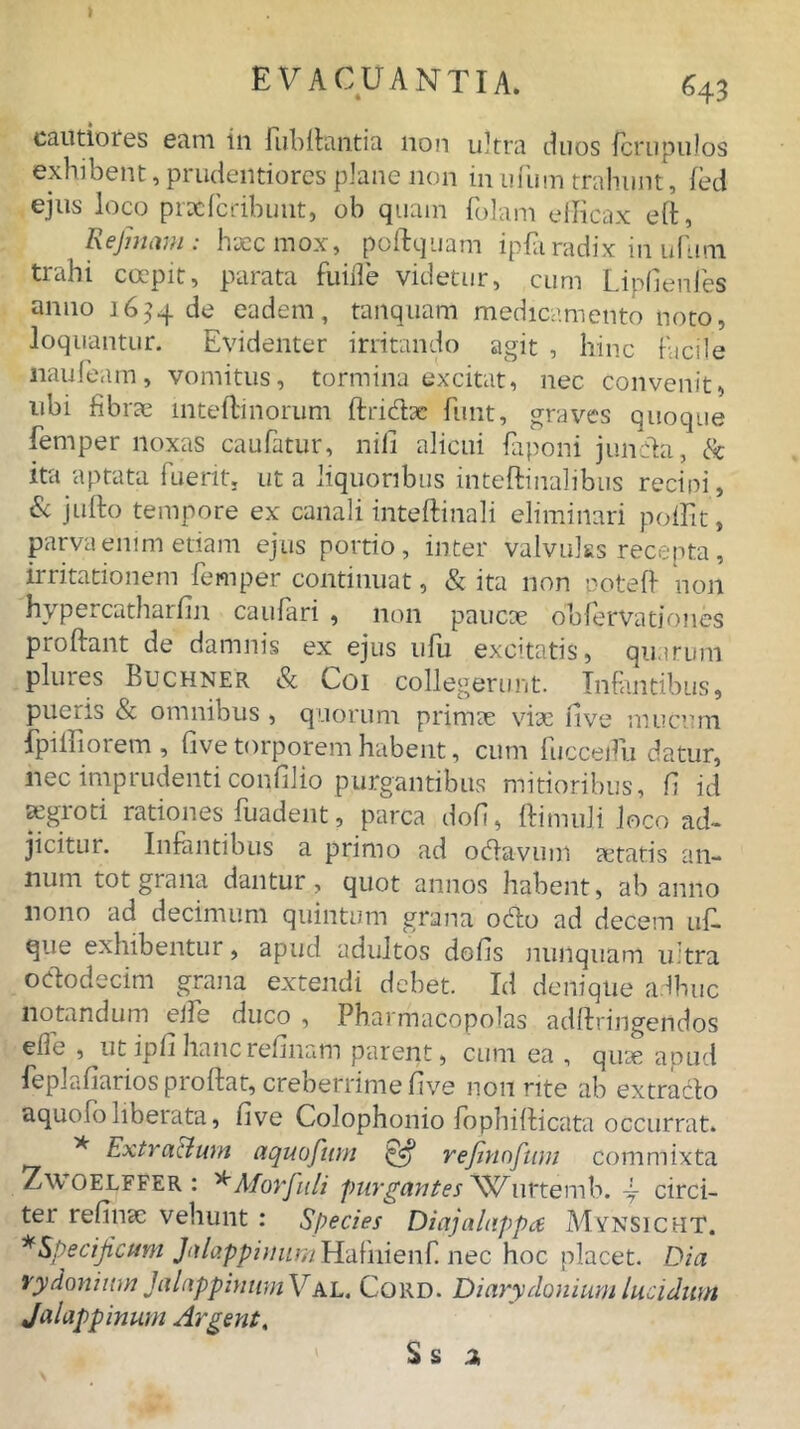 cautiores eam in Jubilantia non ultra duos fcrupulos exhibent, prudentiores plane non inufum trahunt, fed ejus loco prxfcribunt, ob quam folam efficax eft, ReJmam: haec mox, poftquam ipfa radix in nfimi trahi coepit, parata fuiffe videtur, cum Lipfienfes anno 1634 de eadem, tanquam medicamento noto, loquantur. Evidenter irritando agit , hinc facile liaufeam, vomitus, tormina excitat, nec convenit, ubi fibrae inteftinorum flridtx fimt, graves quoque femper noxas caufatur, nili alicui faponi junda, & ita aptata fuerit, ut a liquoribus inteftinalibus recini, & jufto tempore ex canali inteftinali eliminari poffit, parva enim etiam ejus portio, inter valvulas recepta, irritationem femper continuat, & ita non poteft non hypercatharfin caufari , non paucae obfervatjones proflant de damnis ex ejus ufu excitatis, quarum plures Buchner & Coi collegerunt. Infantibus, pueris & omnibus , quorum primae vix 11 ve mucum fpilfiorem , five torporem habent, cum fucceifu datur, nec imprudenti confilio purgantibus mitioribus, fi id xgroti rationes fuadent, parca dofi, flimuli loco ad- jicitur. Infantibus a primo ad odavum xtatis an- num tot grana dantur, quot annos habent, ab anno nono ad decimum quintum grana odio ad decem uf- que exhibentur, apud adultos dofis nunquam ultra ododecim grana extendi debet. Id denique adhuc notandum eife duco , Pharmacopolas adflringendos efle , utipfihancrelinam parent, cum ea , qux apud feplafiarios proflat, creberrime five non rite ab extraclo aquofo liberata, five Colophonio fophiflicata occurrat. * Extractum aquofum & rejinofum commixta Zwoelffer : *Morfuli purgantes Wurtemb. \ circi- ter refinx vehunt : Species Diajalappa MynSichT. ^Specificum J<dappimim]rL'd{'nien{'. nec hoc placet. Dia vydonium Jalnppimim Val. Cord. Diarydonium lucidum Jalappinum Argent,