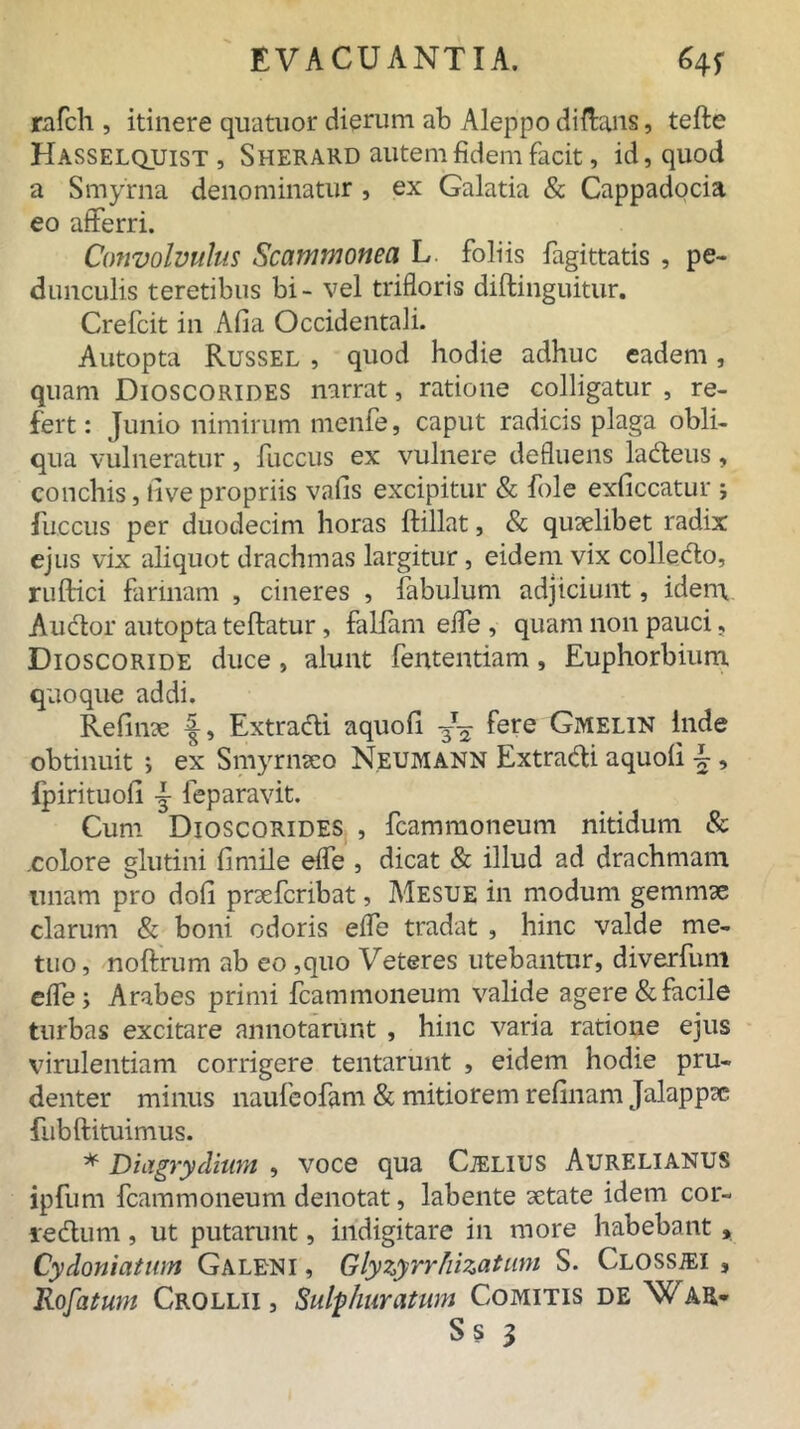 rafch , itinere qnatuor dierum ab Aleppo diftans, tefle Hasselquist, Sherard autem fidem facit, id, quod a Smyrna denominatur , ex Galatia & Cappadocia eo afferri. Convolvulus Scammonea L. foliis fagittatis , pe- dunculis teretibus bi- vel trifloris diftinguitiir. Crefcit in Afia Occidentali. Autopta Russel , quod hodie adhuc eadem, quam Dioscorides narrat, ratione colligatur , re- fert : Junio nimirum menfe, caput radicis plaga obli- qua vulneratur, fuccus ex vulnere defluens ladleus, conchis, live propriis vafis excipitur & fole exficcatur j fuccus per duodecim horas ftillat, & quaelibet radix ejus vix aliquot drachmas largitur, eidem vix colledlo, ruftici farinam , cineres , fabulum adjiciunt, idem Audior autopta teftatur, falfam effe , quam non pauci, Dioscoride duce , alunt fententiam, Euphorbium quoque addi. Refinae f, Extradli aquofi. 3— fere Gmelin Inde obtinuit i ex Smyrnaeo Neumann Extradli aquoli \, fpirituoh j feparavit. Cum Dioscorides , fcammoneum nitidum & .colore glutini fimile effe , dicat & illud ad drachmam imam pro doli praeferibat, Mesue in modum gemmae clarum & boni odoris effe tradat , hinc valde me- tuo , noftrum ab eo ,quo Veteres utebantur, diverfum effe; Arabes primi fcammoneum valide agere & facile turbas excitare annotarunt , hinc varia ratione ejus virulentiam corrigere tentarunt , eidem hodie pru- denter minus naufeofam & mitiorem refinam Jalappae fubftituimus. * Diagrydiwn , voce qua Cjelius Aurelianus ipfum fcammoneum denotat, labente aetate idem cor- ledlum, ut putarunt, indigitare in more habebant, Cydoniatum Galeni , Glyzyrrhizatum S. CLOSSiEi , Rofatum Crollii , Sulphuratum Comitis de War-