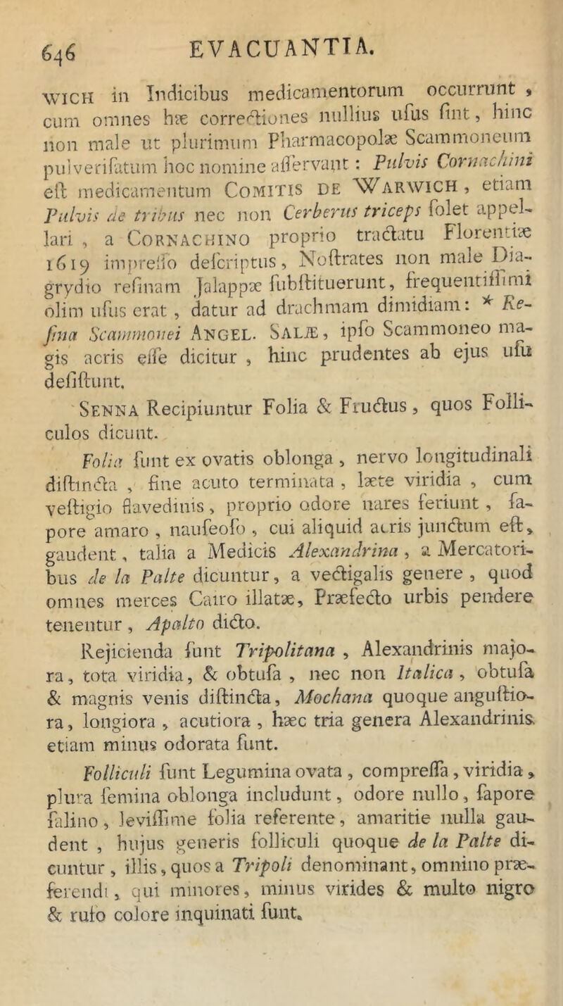 6q6 wich in Indicibus medicamentorum occurrunt » cum omnes hae corredtiones nullius ufus fint, hinc non male ut plurimum Pharmacopolae Scammoneuni puiverifatum hoc nomine affervant: Pulvis Cornuchini eft medicamentum Comitis de Waravich, etiam Pulvis ne tribus nec non Cerberus triceps folet appel- lari , a Cornachino proprio tra(flatu Florentiae 1619 imprelfo defcriptus, Noftrates 11011 niale Dia- grydio relinam Jalappac habiti luerunt, frequenti fli mi olim ufus erat , datur ad drachmam dimidiam: * Ke~ fma Scammonei Angel. Salte , ipfo Scammoneo ma- gis acris eife dicitur , hinc prudentes ab ejus uni defiftunt, Senna Recipiuntur Folia & Fiudus, quos Folli- culos dicunt. folia funt ex ovatis oblonga , nervo longitudinali difhndta , fine acuto terminata , laete viridia , cum veftigio flavedinis, proprio odore nares feriunt, fa- pore amaro , naufeofo , cui aliquid acris jundtum eft, gaudent, talia a iVTeciicis Alexandrina, a iMercatoii- bus de In Palte dicuntur, a vecftigalis genere, quod omnes merces Cairo illatae. Praefecto urbis pendere tenentur, Apaltn diCto. Rejicienda Punt Tripolitana , Alexandrinis majo- ra, tota viridia, Se obtufa , nec non Italica , obtufa & magnis venis diftimfta, Mochana quoque anguflio- ra, longiora , acutiora , haec tria genera Alexandrinis, etiam minus odorata funt. Folliculi funt Legumina ovata , compreffa , viridia , plura femina oblonga includunt, odore nullo, fapore falino, Jeviffime folia referente, amaritie nulla gau- dent , hujus generis folliculi quoque de la Palte di- cuntur, illis, quos a Tripoli denominant, omnino prae- ferendi , qui minores, minus virides & multo nigro & rufo colore inquinati funt.