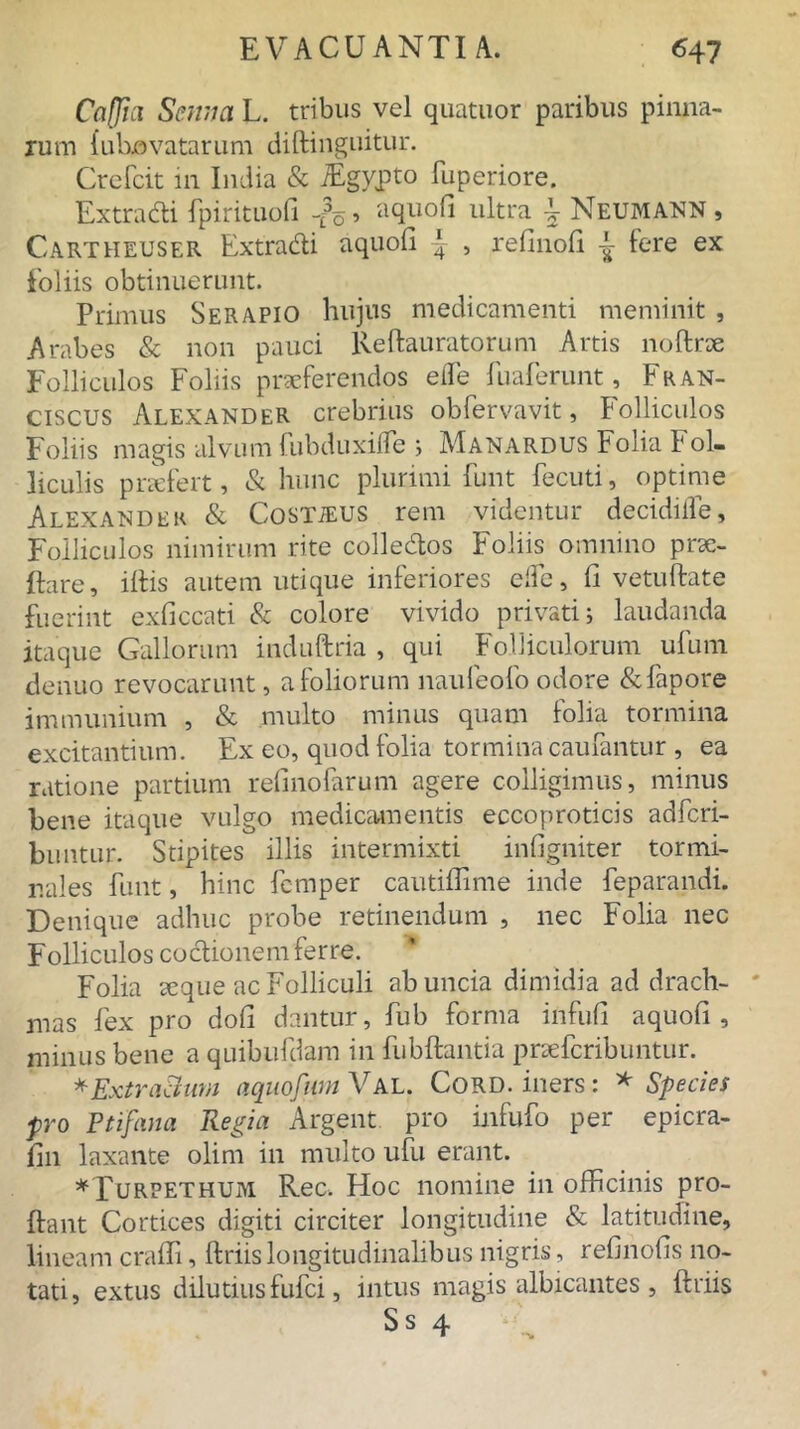 Caffia Scnm L. tribus vel quatuor paribus pinna- rum {ubjovatarum diftinguitur. Crefcit in India & iEgypto fuperiore. Extradi fpirituofi -Jo. aquofi ultra \ Neumann , Cartheuser Extradi aquofi ^ , refinofi ^ ^ere ex foliis obtinuerunt. Primus Serapio hujus medicamenti meminit , Arabes & non pauci Redauratorum Artis noftrx Folliculos Foliis praeferendos efle fuaferunt, Fran- ciscus Alexander crebrius obfervavit, Folliculos Foliis magis alvum fubduxdfe ; Manardus Folia Fol- liculis prxfert, & hunc plurimi funt fecuti, optime Alexander & Costieus rem videntur decidiife. Folliculos nimirum rite colledos Foliis omnino prae- dare, illis autem utique inferiores elle, fi vetudate fuerint exficcati & colore vivido privati; laudanda itaque Gallorum induftria , qui Folliculorum ufum denuo revocarunt, a foliorum naufeofo odore &fapore immunium , & multo minus quam folia tormina excitantium. Ex eo, quod folia tormina caufantur , ea ratione partium refinofarum agere colligimus, minus bene itaque vulgo medicamentis eccoproticis adfcri- buntur. Stipites illis intermixti infigniter tormi- nales funt, hinc fcmper cautiffime inde feparandi. Denique adhuc probe retinendum , nec Folia nec Folliculos codionem ferre. Folia seque ac Folliculi ab uncia dimidia ad drach- mas fex pro dofi dantur, fub forma infufi aquofi, minus bene a quibufdam in fubdantia pnefcribuntur. * ExtraBum aquofiimVAL. Cord. iners: * Species pro Ptifana Regia Argent pro infufo per epicra- fin laxante olim in multo ufu erant. *Turpethum Ree. Hoc nomine in officinis pro- dant Cortices digiti circiter longitudine & latitudine, lineam crafli, driislongitudinalibus nigris, refinofis no- tati, extus dilutius fufei, intus magis albicantes , driis