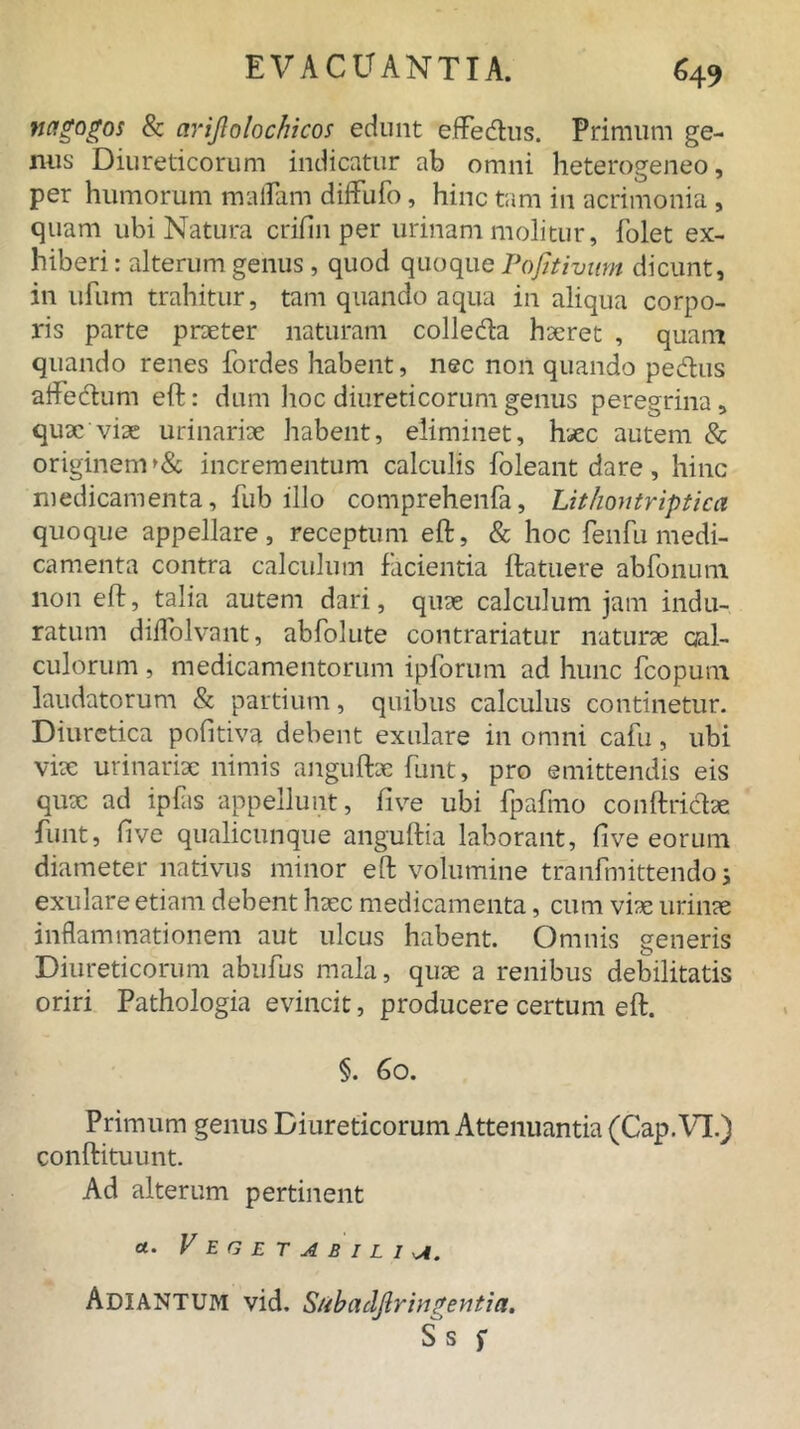 nagogos & arijlolochicos edunt effecftus. Primum ge- nus Diureticorum indicatur ab omni heterogeneo, per humorum maflam diffufo, hinc tam in acrimonia , quam ubi Natura crifin per urinam molitur, folet ex- hiberi : alterum genus , quod quoque Pofitivum dicunt, in ufum trahitur, tam quando aqua in aliqua corpo- ris parte praeter naturam colle&a haeret , quam quando renes fordes habent, nec non quando pecftus affedhim eft: dum hoc diureticorum genus peregrina, qux vix urinariae habent, eliminet, haec autem & originem»& incrementum calculis foleant dare, hinc medicamenta, fub illo comprehenfa, LitJiontriptica quoque appellare, receptum eft, & hoc fenfu medi- camenta contra calculum facientia ftatuere abfonum non eft, talia autem dari, quae calculum jam indu- ratum diflolvant, abfolute contrariatur naturae oal- culorum , medicamentorum ipforum ad hunc fcopum laudatorum & partium, quibus calculus continetur. Diuretica pofitiva debent exulare in omni cafu, ubi vix urinariae nimis anguftx funt, pro emittendis eis qux ad ipfas appellunt, live ubi fpafino conftrictx funt, fi ve qualicunque anguftia laborant, five eorum diameter nativus minor eft volumine tranfmittendoj exulare etiam debent hxc medicamenta, cum vix urinae inflammationem aut ulcus habent. Omnis generis Diureticorum abufus mala, qux a renibus debilitatis oriri Pathologia evincit, producere certum eft. §. 60. Primum genus Diureticorum Attenuantia (Gap. VI.) conftituunt. Ad alterum pertinent Vegetabilia. Adiantum vid. Stibadjlringentia.