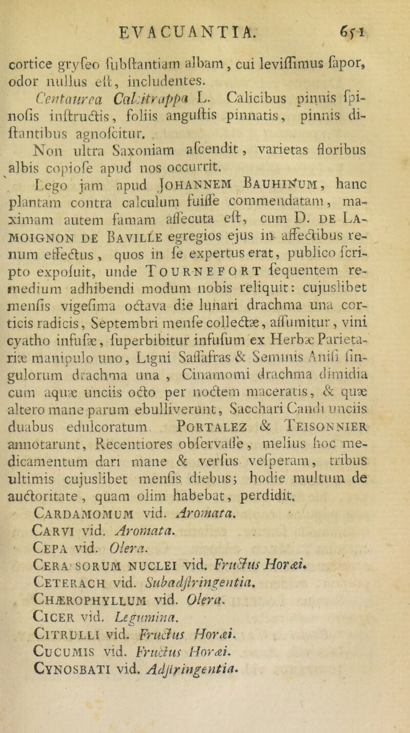 cortice gryfeo fubftantiam albam, cui leviflimus fapor, odor nullus elt, includentes. Centaurea CaLitruppa L. Calicibus pinnis fpi- nofis inftrudtis, foliis anguftis pinnatis, pinnis di- flantibus agnolcitur. Non ultra Saxoniam afeendit, varietas floribus albis copiofe apud nos occurrit. Lego jam apud Johannem BauhiNum, hanc plantam contra calculum lui fle commendatam, ma- ximam autem famam aflecuta eft, cum D. de La- MOIGNON de Baville egregios ejus in affedibus re- num etfedhis, quos in fe expertus erat, publico feri- pto expoluit, unde Tour-NEFORT fequentem re- medium adhibendi modum nobis reliquit: cujuslibet menfis vigefima odlava die lunari drachma una cor- ticis radicis, Septembri menfecolledtoe, afluuntur, vini cyatho infufae, fuperbibitur infufum ex Herbae Parieta- riae manipulo uno, Ligni Saflafras & Seminis Anili Un- gulorum drachma una , Cinamomi drachma dimidia cum aquae unciis odto per noctem maceratis, & quae altero mane parum ebulliverunt. Sacchari Candt unciis duabus edulcoratum. Portalez & Teisonnier annotarunt, Pvecentiores obfervafle, melius hoc me- dicamentum dari mane & verfus vefperam, tribus ultimis cujuslibet menfis diebus; hodie multum de audloritate, quam olim habebat, perdidit. Cardamomum vid. Aromata. Car vi vid. Aromata. Cepa vid. Olera. Cera sorum nuclei vid. Fru&us HortL Ceterach vid. Subadjiringentia. Chjerophyllum vid. Olera. Cicer vid. Legumina. Citrulli vid. Fru&us Horti. Cucumis vid. Fru&us Horti. CYNOSBATI vid. Adjlringentia.