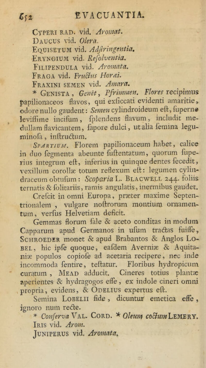 Cyperi rad. vid. Aromat. Daucus vid. Olera. Equisetum vid. Adflringentia, Eryngium vid. Refolventia. Filipendula vid. Aromata. Fraga vid. F'rtt&us Hor<ci. Fraxini semen vid. Amara. * Genista , Genet, Pfrimmen. Flores recipimus papilionaceos iiavos, qui exficcati evidenti amaritie, odore nullo gaudent: Semen cylindroideum eft,fuperne leviffime incifum, fplendens flavum, includit me- dullam flavicantem, fapoie dulci, ut alia femina legu- minofa, inftrudum. Sp^rtivm. Florem papilionaceum habet, calice in duo fegmenta abeunte fuftentatum, quorum fupe- rius integrum eft, inferius in quinque dentes fecedit, vexillum corollae totum reflexum elt: legumen cylin- draceum obtufum: Scopario. L. Blacwell 244. foliis ternatis & folitariis, ramis angulatis, inermibus gaudet. Crefcit in omni Europa, praeter maxime Septen- trionalem , vulgare noftrorum montium ornamen- tum, verfus Helvetiam deficit. Gemmas florum fale & aceto conditas in modum Capparum apud Germanos in ufum tradas fuiffle, Schroeder monet & apud Brabantos & Anglos Lo- bel, hic ipfe quoque, eafdem Averniae & Aquita- niae populos copiofe ad acetaria recipere, nec inde incommoda fentire, teftatur. Floribus hydropicum curatum , Mead adducit. Cineres totius plantae aperientes & hydragogos effle, ex indole cineri omni propria, evidens, & Odelius expertus eft. Semina Lobelii fide, dicuntur emetica effle, ignoro num rede. * Conferva Val. Cord. * Oleum coftumLemery. Iris vid. Arom. Juniperus vid. Aromata,