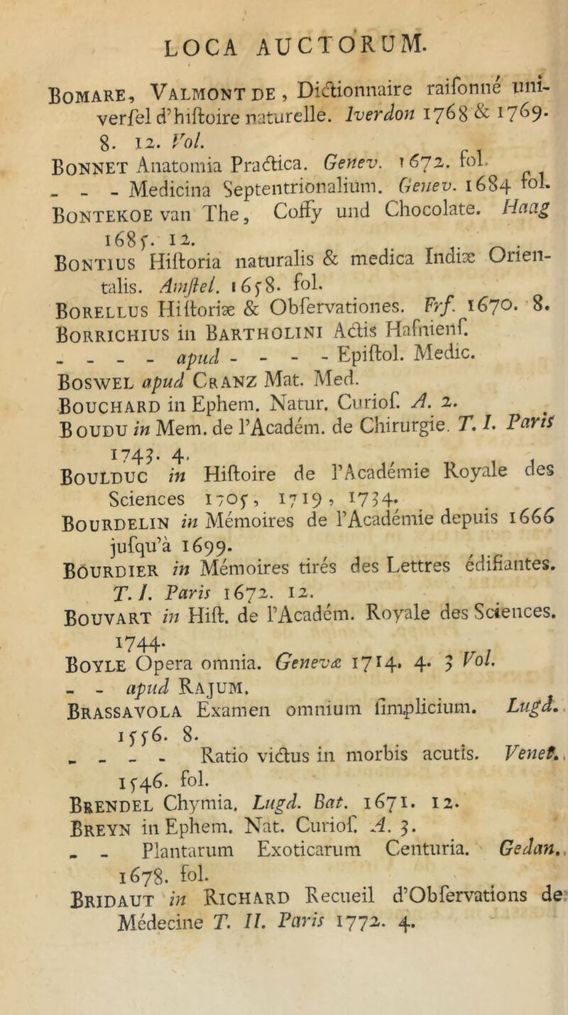 Bomare, Valmontde , Didionnaire raifonne inii- verfel dTiftoire naturelle. lverdon 1768 & 17^9* 8. 12. Vol. Bonnet Anatomia Pradica. Genev. 1672. fol . - - Medicina Septentrionalium. Genev. 1684 rol. Bontekoe van The, CoRy und Chocolate. Hcuxg i68f. 12. . Bontius Hiftoria naturalis & medica Indite Orien- talis. Amjiel. 16f8- fol. Borellus Hi Horiae & Obfervationes. Frf. 1670. 8. Borrichius in Bartholini Adis Hafniertf. _ apud - Epiftol. Medie. Boswel apud Cranz Mat. Med. Bouchard in Ephem. Natur. Curiof. A. 2. Boudu in Mem. de 1’Academ. de Chirurgie. T. I. Parii 1743' 4. BouLDUC in Hiftoire de PAcademie Royale des Sciences 1705”, 1719, 1754. Bourdelin in Memoires de PAcademie depuis 1666 jufqifa 1699. Bourdier in Memoires tires des Lettres edifiantes. T. I. Paris 1672. 12. Bouvart in Hift. de PAcadem. Royale des Sciences. 1744. Boyle Opera omnia. Geneva. 1714. 4* ? Uo/. _ - apud Rajum. Brassavola Examen omnium iiniplicium. Lugd. 15^6. 8. . > _ - Ratio vidus in morbis acutis. Venef., 1^46. fol. Brendel Chymia. Lugd. Eat. 1671. 12. Breyn in Ephem. Nat. Curiof. A. 3. - - Plantarum Exoticarum Centuria. Gedan. 1678. fol. Bridaut in Richard Recueil d’Obfervations de