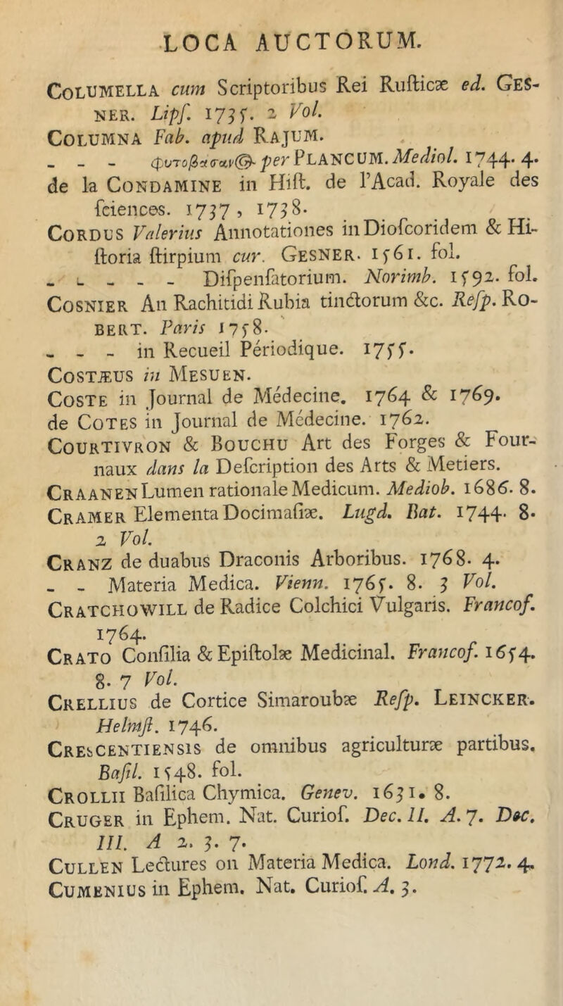 Columella cum Scriptoribus Rei Rufticae ed. Ges- NER. Lipf 1?] f. 2 Vol. Columna Fab. apud Rajum. _ per PLANC UM. Mediol. I7t4* 4' de la Condamine in Hift. de l’Acad. Royale des fciences. 1757, 1738. Cordus Valerius Annotationes in Diofcoridem & Hi- ftoria ftirpium cur. Gesner. i f 6 i. fol. Difpenfatorium. Norimb. I592. Cosnier An Rachitidi Rubia tindorum &c. Refp. Ro~ BERT. Faris J7f8. - - - in Recueil Periodique. 17f f- Costjeus in Mesuen. Coste in Journal de Medecine. 1764 & l7&9- de Cotes in Journal de Medecine. 1762. Courtivron & Bouchu Art des Forges & Four- naux dans la Defcription des Arts & Metiers. Craanen Lumen rationale Medicum. Mediob. 1686. 8. Cramer ElementaDocimafi*. Lngd. Bat. 1744. 8- 2 Vol. Cranz de duabus Draconis Arboribus. 1768. 4. - - Materia Medica. Vienn. 1768. 3 Vol. Cratchowill de Radice Colchici Vulgaris. Francof. 1764. Crato Confilia &Epiftohe Medicinal. Francof. 165*4. g. 7 Vol. Crellius de Cortice Simaroubse Refp. Leincker. Helmjl. 1746. CREbCENTiENsis de omnibus agriculturae partibus. Bafl. 1548. fol. Crollii Bafilica Chymica. Genev. 16? 1. 8. Cruger in Ephem. Nat. Curiof. Dec.ll. A. 7. Dw. III. A 2. 3. 7. Cullen Ledures 011 Materia Medica. Lond. 1772.4. Cumenius in Ephem. Nat. Curiof. A. 3.