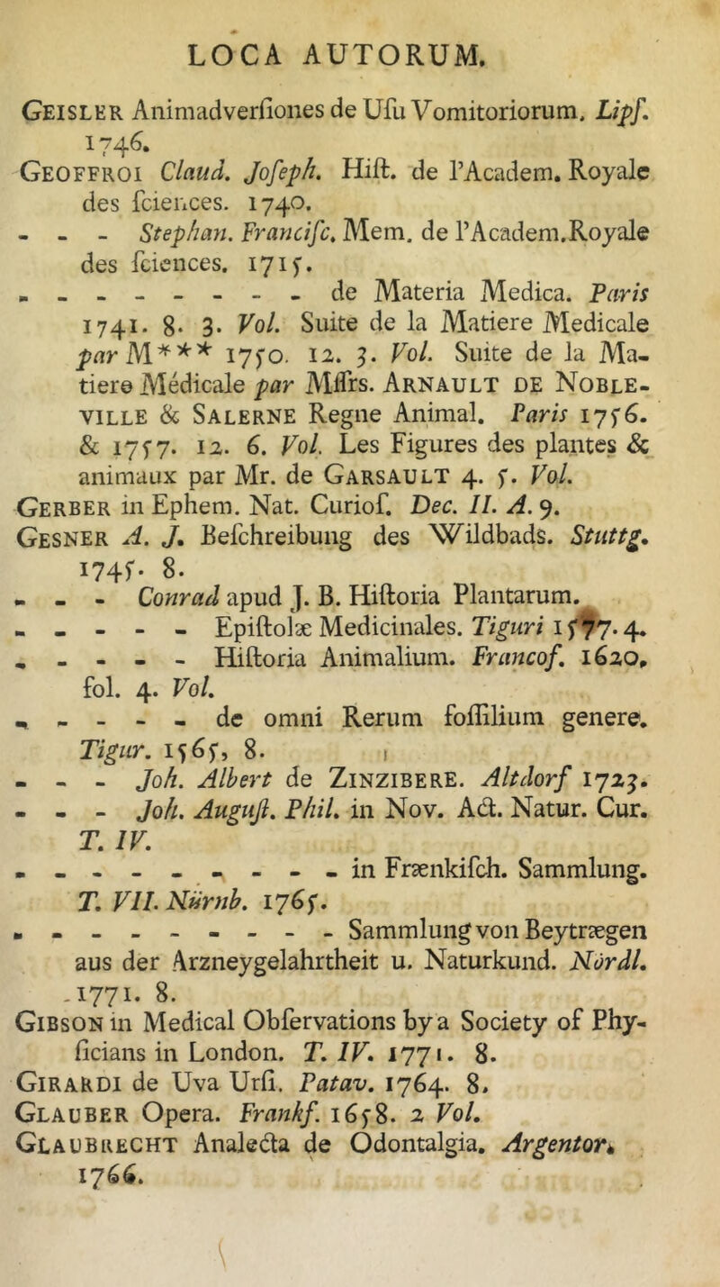 Geisler Animadverliones de Ufu Vomitoriorum. Lipf. 174^* Geoffroi Claud. Jofeph. Hift. de 1’Academ. Royalc des fciences. 1740. - - - Stephan. Francifc. Mem, de 1’Academ.Royale des fciences. 171 y. - - - ----- de Materia Medica. Paris 1741. 8- 3- Voi Suite de la Matiere Medicale ^irM*** i7fo. 12. 3. Vol. Suite de la Ma- dere Medicale par Mifrs. Arnault de Noble- ville & Salerne Regne Animal. Paris 17^6. & 1717. 12. 6. Vol. Les Figures des plantes & animaux par Mr. de Garsault 4. f. Vol. Gerber in Ephem. Nat. Curiof. Dec. II. A. 9. Gesner A. J. Befchreibung des Wildbads. Stuttg. I74G 8. - - - Conrad apud J. B. Hiftoria Plantarum. - - - - - Epiftolae Medicinales. Tiguri H77-4* „ - - - - Hiftoria Animalium. Francof. 1620» fol. 4. Vol. 1 - - - - de omni Rerum foflilium genere. Tigur. iy6y, 8. 1 - - - Joh. Albert de Zinzibere. Altdorf 1713. - - - Joh. Augujl. Phil. in Nov. Ad. Natur. Cur. T. IV. - in Frsenkifch. Sammlung. T. VII. Nurnb. 1761. Sammlungvon Beytnegen aus der Arzneygelahrtheit u. Naturkund. Nardi. ,1771. 8. Gibsoniu Medical Obfervations bya Society of Phy- ficians in London. T. IV. 1771. 8. Girardi de Uva Urft. Fatav. 1764. 8» Glauber Opera. Frankf. 16y8- 2 Vol. Glaubrecht Analeda de Odontalgia. Argentor* 1766.