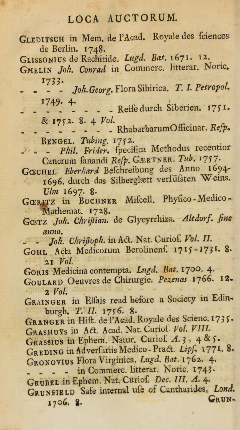 Gleditsch in Mem. de 1’Acad. Royale des fciences de Berlin. 1748. Glissonius de Rachitide. Lugd. Eat. 1671. 12. Gmelin Joh. Conrad in Commere, litterar. Noric. . - - - Joh. Georg. Flora Sibirica. T. I. PetropoL 1749. 4. Reifedurch Siberien. 17P. & 17^2. 8. 4 Vol. RhabarbarumOmcinar. Rejp• Bengel. Tubing. I7f2. - - - Fhil. Frider. fpecifica Methodus recentior Cancrum fanandi Refp. Gjertner. »7f7* Gcechkl Eberhard Befchreibung des Anno 1694- 1696. durch das Silberglsett verfiifsten Nv eins. Vim 1697. 8- Gcerjtz in Buchner Mifcell. Phyfico-Medico- Mathemat. 1728. t Gcetz Jo//. ChriJIian. de Glycyrrhiza. Altdovf. Jinc anno. - - Joh. Chrijloph. in Adi. Nat. Curiof. Vol. II. Gohl Adta Medicorum Berolinenf. I7U-1731* 8* 21 Vol. Goris Medicina contempta. Lugd. Bat. 1700. 4. Goulard Oeuvres de Chirurgie. Pezenas 1766. 12. 2 Vol. . . Grainger in Eifais read before a Society in Ednv* burgh. T. II. I7f6* 8* Granger in Hift. defAcad. Royale des Scienc. I755» GrashuYs in Adi. Acad. Nat. Curiof. Vol. VIII. Crassius in Ephem. Natur. Curiof. A. 3, 4&f* Greding in Adverfariis Medico-Prad. Lipf. 177C 8. Gronovius Flora Virginica. Ln^. B/i*. 1762. 4. . ... in Commere, litterar. Noric. 1745. Grubel in Ephem. Nat. Curiof Dcc. III. A. 4» Grunfield Safe internal ufe of Cantharides, Lond. 1706. g. G*UN~