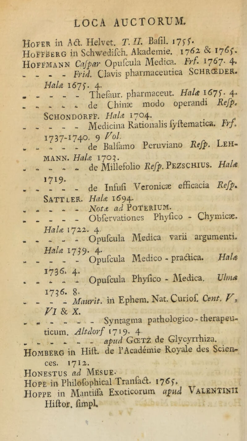 Hofer in Ad. Helvct. T.H. Bafil. i7ff* HoFFBerg in ScWedifch. Akademie. 1762 & ijof, Hoffmann Cafpar Opufcula Medica. Irf. I767- 4* - - Frid. Clavis pharmaceutica Schrceder. HaU 167$. 4. . _ _ _ _ Thefaur. pharmaceut. HaU 1675. 4» „ .. . u . de Chi nae modo operandi Refp. Schondorff. HaU 1704. . Medicina Rationalis fyftematica. Frf, 1737-1740. 9 Vol. . - * - - de Balfamo Peruviano Refp. Leh- MANN. HdAe 1703. - - - - - de Millefolio Refp. Pezschius. Ha/<e I 1 Q# de Infufi Veronicx efficacia Refp. SattleR. 1694. Aota PoTerIUM. Obfer vatio nes Phyfico - Chymicae. HaU 1722. 4, . . . - - Opufcula Medica varn argumenti. HaU 1739. 4. , - . . _ - Opufcula Medico - pradica. HaU 1736. 4. „ . . . * Opufcula Phyfico - Medica. Ulma 1736» 8 • - - - Mmrit. ili Ephem. Nat. Curiof. Cent. V, Vl & x. . , . . „ . _ _ _ Syntagma pathologico - therapeu- ticum. Altdorf 1719. 4 apud Gcetz de Glycyrrhiza. Homberg in Hift. de PAcademie Royale des Scien- ces. 1712. Honestus ad Mesue- Hope in Philofophical Tranfad. 1765”» Hoppe in Mantilia Exoticorum apud \ALENilNlI Hiftor. fimpl.