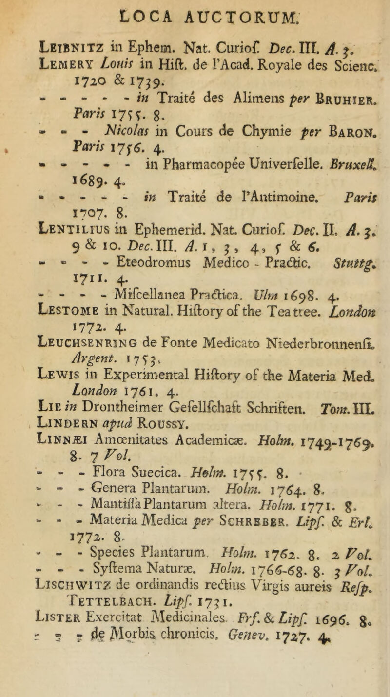 Leibnitz in Ephem. Nat. CurioF Dec. III. A. Lemery Lotiis in Hift. de PAcad. Royale des Scienc. 1720 & 1739. Traite des Alimens per Bruhier. Taris 17^. g. - - - Nicolas in Cours de Chymie per Baron. Paris 17;6. 4. ----- in Pharmacopee Univerfelle. BruxeU» 1689. 4“ - • - - - in Traite de PAntimoine. Paris 1707. 8. Lentilius in Ephemerid. Nat. Curiof. Dec. II, A. 9 & 10. Dec. III. A. 1, ; , 4, s & - - - - Eteodromus Medico - Pradic. Stuttg. i?u- 4- - - - - Mifcellanea Pradica. Ulm 1698. 4. Lestome in Natural. Hiftoryofthe Teattee. London «772. 4. Leuchsenring de Fonte Medicato Ntederbronnenli» Argent. 1 7 5* 9, Lewis in Expenmental Hiftory of the Materia Med. London 1761. 4. Lie in Drontheimer Gefellfchatt Schriften. Tam. IIL Lindern apud Roussy. LiNNiEi Amoenitates Academicae. Holm. 174.9-.176q>, 8- 7 V*l. - - - Flora Suecica. Holm. 17^. 8. • - - - Genera Plantarum. Holm. 1764. 8. ► - - MantilTaPlantarum altera. Holm. 1771. g. - - - Materia Medica per Schreber. Lipf. & ErL i77z- 8. - - - Species Plantarum. Holm. 1762- 8« 2. FoL - - - Syftema Naturae. Holm. 1766-68. 8- 3 FoL Lischwitz de ordinandis re dius Virgis aureis Refp. Tettelbach. Lipf. 1731. Lister Exercitat Medicinales. Frf. & Lipf. 1696. 8,