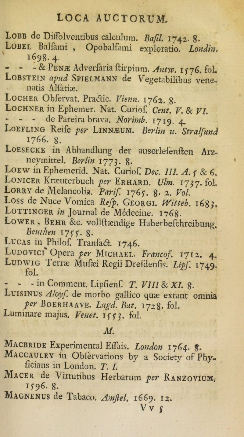 Lobb de Dilfolventibus calculum. Bafil. 1742. 8- Lobel Balfami , Opobalfami exploratio. Londin. 1698.4- - - - & Penje Adverfaria ftirpium. Antvc. 15-76. foL Lobstein apud Spielmann de Vegetabilibus vene- natis Alfa tue. Locher Obfervat. Praclic. Vienn. 1762. g. Lochner in Ephemer. Nat. Curio £ Cent. V. & VI. - - - de Pareira brava. Norimb. 1719. 4. Loefling Reife per Linnteum. Berlin u. Stralfund 1766. 8. Loesecke in Abhandlung der auserlefenften Arz- neymittel. Berlin 1773. 8- Loew in Ephemerid. Nat. Curiof Dec. III. A. f & 6a Lonicer Kraeuterbuch per Erhard. Vim. 1737. fol. Lorry de Melancolia. Parif. ip6y. 8- 2. Vol. Loss de Nuce Vomica Refp. Georgi. Witteb. 168J. Lottinger in Journal de Medecine. 1768. Lower , Behr &c. vollftaendige Haberbefchreibung. Beuthen iJtf. 8- Lucas inJPhilof. Tranfadt 1746. Ludo vici Opera per Michael. Francof. 1712. 4. Ludwig 1 eme Mulaei Regii Drefdenfis. Lipf. 1749. fol. - - - in Comment. Lipfienf T. VIII 8c XI. g. Luisinus Aloyf. de morbo gallico quae extant omnia per Boerhaave. Lugd. Bat. 1728. fol. Luminare majus. Venet. iffj. fol. M. ' Macbride Experimental EiTais. London 1764. $. Maccauley in Obfervations by a Society of Phy- ficians in London. T. I. Macer de Virtutibus Herbarum per Ranzovium, M96. 8. Magnenus de Tabaco. Amjlel. 1669. 12.