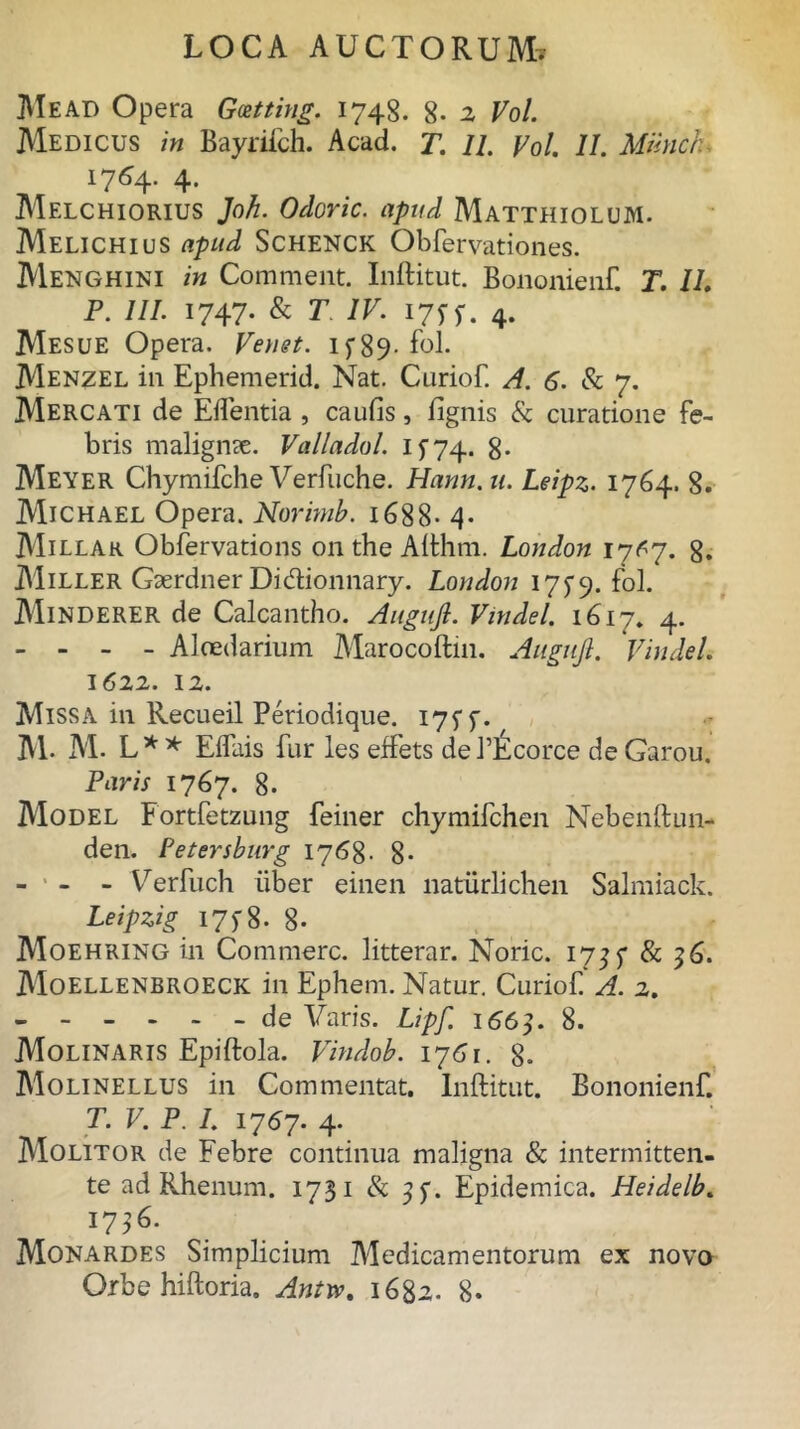 Me ad Opera Gatting. 1748. 8. 2 Vol. Medicus in Bayrifch. Acad. T. 11. Vol. II. Mmicru 1764. 4. Melchiorius Joh. Odoric. apud Matthiolum. Melichius apud Schenck Obfervationes. Menghini in Comment. Inftitut. Bononienf. T. 11. P. 111 1747. & T IV. 175- y. 4. Mesue Opera. Venst. 15*89- fol. Menzel in Ephemerid. Nat. Curiof. A. 6. & 7. Mercati de Edentia , caulis, lignis & curatione fe- bris malignae. Valladol. If74* 8- Meyer Chymifche Verfuche. Hann.u. Leipz. 1764. 8. Michael Opera. Norimb. 1688- 4- AIillar Obfervations 011 the Afthm. London 17^7. 8. Miller Gserdner Dicftionnary. London 175*9. fol. AIinderer de Calcantho. Augujl. Vmdel. 1617* 4. - . - _ Aloedarium Marocoftin. Augujl. Vindeh 1622. 12. Missa in Recueil Periodique. 17SS- M. M. L** Elfais fur les effets dePEcorce deGarou. Paris 1767. 8. Model Fortfetzung feiner chymifchen Nebenftun- den. Petersburg 1768. 8- - ' - - Verfuch uber einen naturlichen Salmiack. Leipzig 17 > 8 • 8- Moehring in Commere, litterar. Noric. 1735* & 36. Moellenbroeck in Ephem. Natur. Curiof. A. 2. ------ de Varis. Lipf. 1663. 8. Molinaris Epiftola. Vindob. 1761. 8. Molinellus in Commentat. Inftitut. Bononienf. T. V. P. I. 1767. 4. Molitor de Febre continua maligna & intermitten- te ad Rhenum. 1731 & Epidemica. Heidelb. 173^ Monardes Simplicium Medicamentorum ex novo