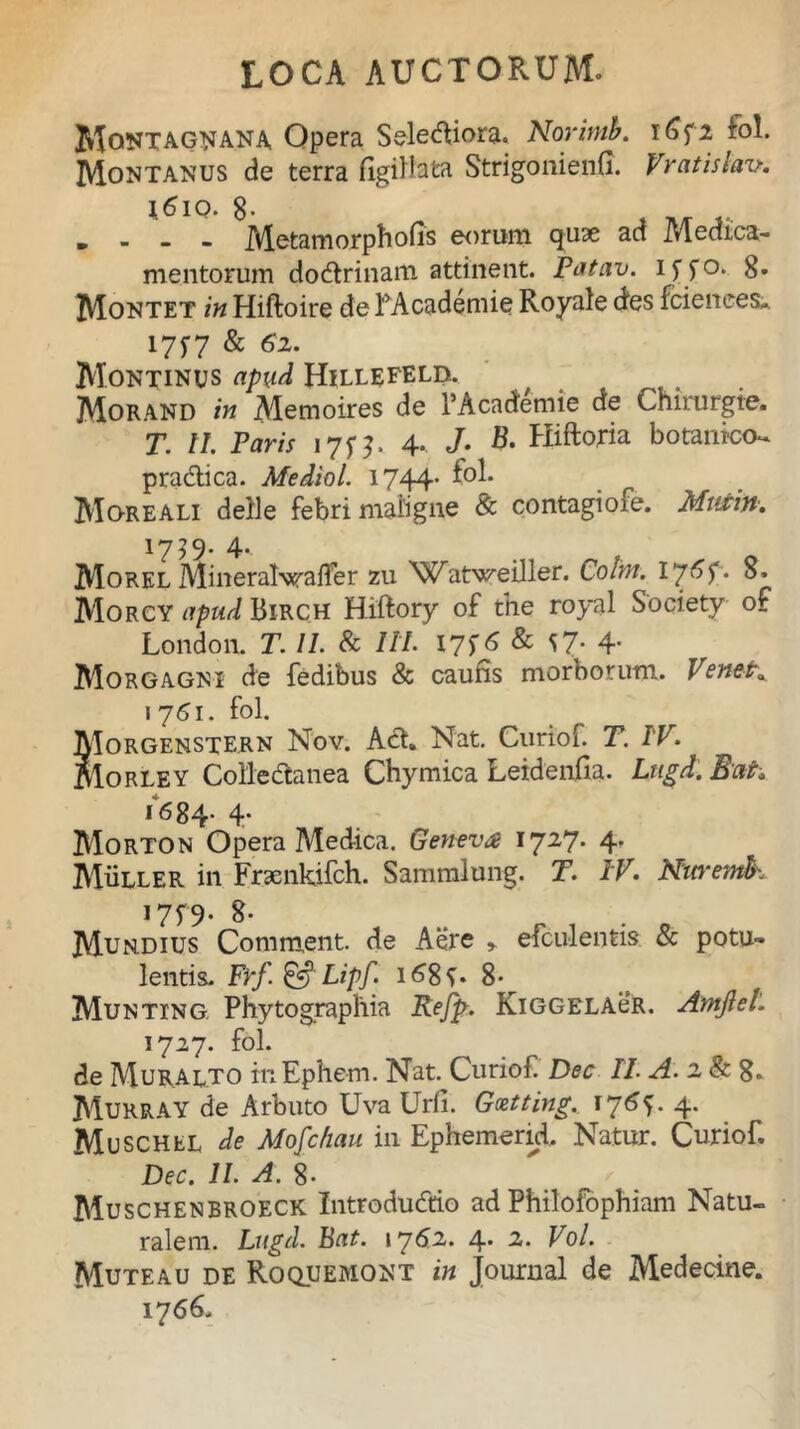 MoNTAGNANA Opera Seletfiora. Norimb. iSf2 fol. Montanus de terra flgillata Strigonienfi. Vratislav. \6iq. 8* m Metamorphofis eorum quae ad Medica- mentorum do&rinam attinent. Patav. if fo. 8* Montet in Hiftoire de RAcademie Royale cies fciences-. 175*7 & 6z. Montinus apud Hillefeld. Morand in Memoires de PAcademie de Chirurgte. T. II. Paris 175$, 4- J- B- Hlftoria botanico- pra&ica. Mediol. 1744- MqreALI delle febri maligne & contagiofe. Murin. 1739. 4. Morel Mineralwafler zu 'Watweiller. Coim. Ij6p. 8. Morcy apud Birch Hiftory of tne royal Society of London. T. II. & IIP I7f 6 & *7* 4- Morgagni de fedibus & caufis morborum. VeneK 1761. fol. Morgenstern Nov. Aci. Nat. Curiof. T. IV. Morley Collectanea Cbymica Leidenfia. Lugd. Eat* 16 84* 4’ Morton Opera Medica. Geneva 1727. 4. Muller in Fraenkifch. Sammlung. T. IV. Nuremh J75> 8- Murdius Comment. de Aere » efculentis & potu- lentis. Frf&Lipf. i68f. 8- Munting Phytographia Refp. KiGGELAeR. AmjleL 1727. fol. de Muralto itiEphem. Nat. Curiof Dec II. A. 2 & g. MurraY de Arbuto Uva Urfi. Gcetting.. 174. Muschel de Mofc/iau. in Ephemerid. Natur. Curiof, Dec. II. A. g. Muschenbroeck Introdudtio ad Philofophiam Natu- ralem. Lugd. Bat. 1762. 4. 2. Vol. Muteau de Roquemont in Journal de Medecine. 17 66.