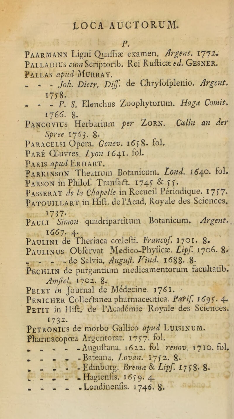 F. Paarmann Ligni QuaUiae examen. Argent. I77-2* Palladius cum Scriptorib. Rei RufticaeeJ. Gesner. Pallas apud Murray. - - - Joh. Dietr. Dijf de Chryfofplenio. Argent. I7f8. - - - P. S. Elenchus Zoophytorum. Haga Comit. 176^. g. Pancoyius Herbarium per Zorn. Ccelln an der Spree 176]. 8- Paracelsi Opera. Genev. 1 <5y 8. fol. Pare CEuvres. Lyon 1641. fol. Paris apud Erhart. Parkinson Theatrum Botanicum» Lond. 1640. fol. Parson in Philof. Tranfad. 174? & 5T* Passerat de la Chapelle in Recueil Periodique. I7f7* Patouillart in Hift. dePAcad. Royale des Sciences. 1757- Pauli Simon quadripartitum Botanicum. Argent. 1667. 4. Paulini de Theriaca coelefti. Francof. 1701. 8» Paulinus Obfervat Medico-Phyficae. Lipf. 1706. 8. . . - -de Salvia. Auguji. Vind. 1688- 8* Pechlin de purgantium medicamentorum facultatib. Arnjiel. 1702. 8- Pelet in Journal de Medecine. 1761* Penicher Colle&anea pharmaceutica. Fafif 1695-. 4. Petit in Hift. de PAcademie Royale des Sciences. * 7 3^* Petronius de morbo Gallico apud Luisinum. Pharmacopcea Argentorat. 175-7. fol. . . - - -Auguftana. 1622. fol renov. 1710. fol. . _ - - -Bateana. Lovan. 175-2. 8* . _ - - - Edinburg. Brema 8c Lipf 175% 8* i. _ ... Hagienfis. i^9* 4* . - - . - Londinenfis. 1746. 8.