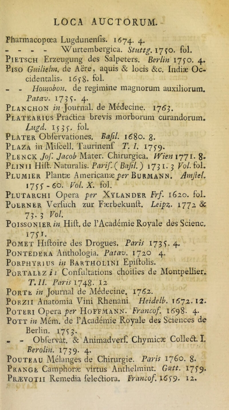 Pharmacopoea Lugdunenfis. 1674. 4* - - - - Wurtembergica. Stnttg. 17^0. fol. Pietsch Erzeugnng des Salpeters. Berlin 1770. 4. Piso Guilielnt, de Aere, aquis & locis &c. Indiae Oc- cidentalis. 16) 8* fol. - - Homobon. de regimine magnorum auxiliorum. Patav. 173 S- 4* Planchon in Journal, de Medecine. 1763. Platearius Practica brevis morborum curandorum. Lugd. ijl). fol. Plater Obfervationes. Bafil. 1680. g. Plaza in Mifcell. Taurinenf T. I. 175-9. Plenck Jof. Jacob Mater. Chirurgica. Wien 1771. 8. Plinii Hift. Naturalis. Parif. ( Bafil.) 1751. 3 Vol. fol. Plumier Plantae Americanae per Bu rmann. AmjlcL 1757-60. Pol. X. fol. Plutarchi Opera per Xylander Frf. 1620. fol. Poerner Verfuch zur Faerbekunft. Leipz. 1772 & 73. 3 Vol. Poissonier in Hift. de TAcademie Royale des Scienc. I7P. Pomet Hiftoire des Drogues. Paris 173$. 4. Pontedera Anthologia. Patav. 1720 4. Porphyrius in Bartholini Epiftolis. Portallz i 1 Confultations choiiies de Montpellier. T.ll. Paris 1748- 12 PoRTt. in Journal de Medecine. 1762. Porzii Anatomia Vini Rhenani. Heidelb. 1572.12. Poteri Opera per Hoffmann. Francof. 1598. 4. Pott in Mem. de 1’Academie Royale des Sciences de Berlin. 17^3. . - Obfervat. & Animadverf. Chymica; Colled. I. Berolin. 1759. 4. Pouteau Melanges de Chirurgie. Paris 1760. 8- Prange Camphorae virtus Anthelmint. G&tt. 17 S 9*