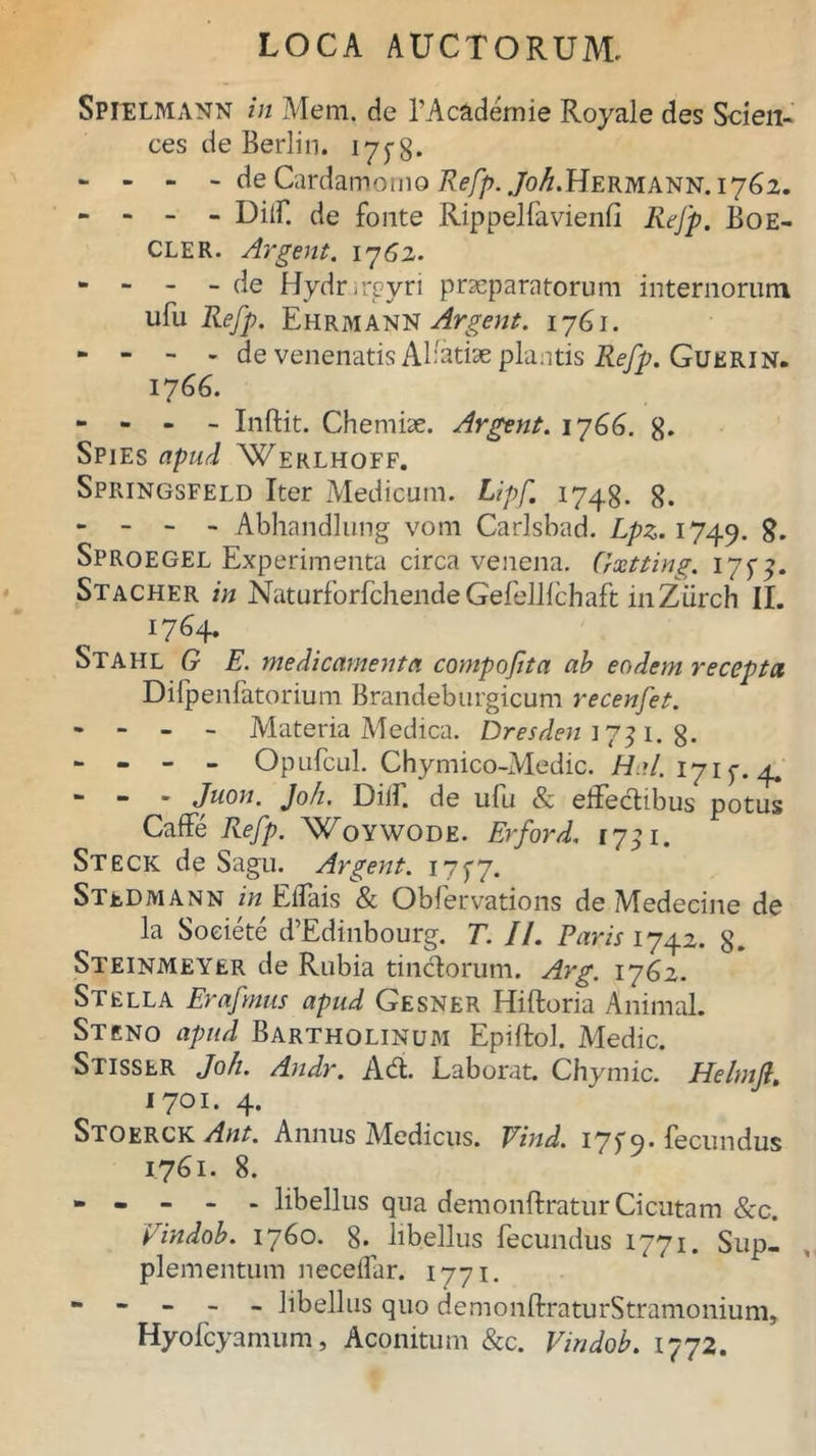 Spielmann in Mem. de 1’Academie Royale des Scien- ces de Berlin. 17^8* - - - - de Cardamomo Refp. ,/o^.Hermann. 1762. - - - - Dilf. de fonte Rippelfavienfi Refp. Boe- CLER. Argent. 1762. - - - - de Hydr-rpyri praeparatorum internorum ufu Refp. Ehrmann Argent. 1761. - - - - de venenatis Alfotiae plantis Refp. Guerin. 1766. - - - - Inftit. Chemiae. Argent. 1766. g. Spies apud Werlhoff. Springsfeld Iter Medicum. Lipf 1748. 8. - - - - Abhandlung vom Carlsbad. Lpz. 1749. 8. Sproegel Experimenta circa venena. Crxtting. 17^. Stacher in Naturforfchende Gefelllchaft inZiirch II. 17^4* Stafil G E. medicamenta compoftta ab eodem recepta Difpenfatorium Brandeburgicum recenfet. - - - - Materia Medica. Dresden 1751. g. - - - - Opufcul. Chymico-Medic. Hal. 1715. 4. “ “ Juon. Joh. Diif. de ufu & eltedibus potus Caffe Refp. Woywode. Er for d. 1731. Steck de Sagu. Argent. 17^7. StuDmann in Eflais & Obfervations de Medecine de la Soeiete d’Edinbourg. T. II. Paris 1742. g. Steinmeyer de Rubia tinctorum. Arg. 1762. Stella Erafmus apud Gesner Hiftoria Animal. St eno apud Bartholinum Epiftol. Medie. Stisser Joh. Andr. Ad. Laborat. Chymic. Helmfi. 1701. 4. Stoerck Ant. Annus Medicus. Vind. 17j9-fecundus 1761. 8. - - - - - libellus qua demonftratur Cicutam &c. Vindob. 1760. g. libellus fecundus 1771. Sup- plementum necelfar. 1771. * * - - - libellus quo demonftraturStramonium, Hyofcyamum, Aconitum &c. Vindob. 1772.