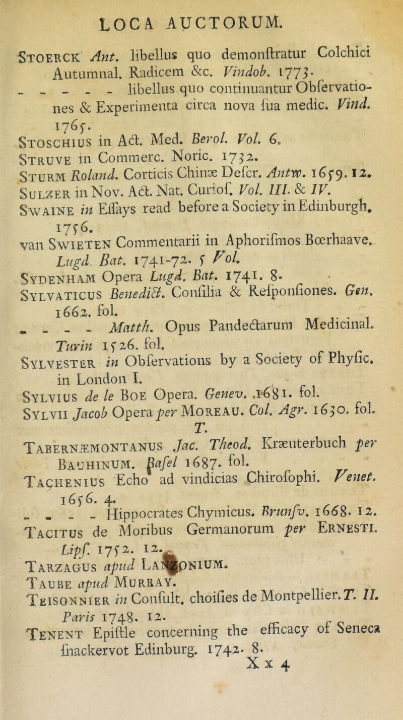 Stoerck Ant. libellus quo demonftratur Colchici Autumnal. Radicem &c. Vindob. 1772* _ _ _ _ _ libellus quo continuantur Obfervatio- nes & Experimenta circa nova lua medie. Vind. 1765-. Stoschius in Adi. Med. Berol. Vol. 6. Struve in Commere. Noric. 17^2,. Sturm Roland. Corticis Chiirje Defer. AnW. 165*9.12. Sulzer inNov. Ad. Nat. Cunof. Vol. III. 8c IV. Swaine in Eifays read beforea Society in Edinburgh. 175^6. van Swieten Commentarii in Aphorifmos Boerhaave. Lugd. Bat. 1741-72. f Vol. Sydenham Opera Lugd. Bat. 1741. 8. Sylvaticus Benedift. Confilia & Reiponfiones. Gen, 1662. fol. . . Matth. Opus Pandedarum Medicinal. Turin 15*26. fol. ^ylvester in Obfervations by a Society of Phync, in London I. Sylvius de le Boe Opera. Genev. .1*681 • fol. Sylvii Jacob Opera per Moreau. Coi. Agr. 1650. fol. T. Tabernjemontanus Jac. Theod. Krseuterbuch fer BaUHINUM. Bafel 1687. fol. Tachenius Echo ad vindicias Chirolophi. Venet. 16 f 6. 4. - - - - Hippocrates Chymicus. Brunfv. 1668- 12. de Moribus Germanorum fer Ernesti. Lipf. 175*2. 12.^ Tarzagus afud LA^ppNiUM. Taube apud Murray. Teisonnier in Confult. choifies de Montpellier.T. 11. Faris 1748. 12. Tenent Epilfle concerning the efhcacy 01 Seneca ihackervot Edinburg. 1742' 8. Xx 4