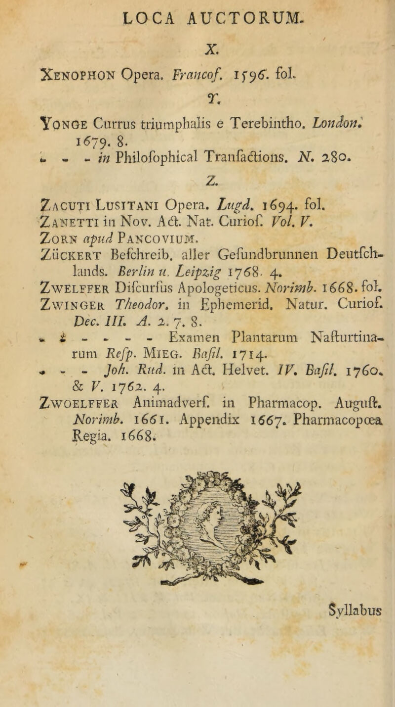 X Xenophon Opera. Francof. ifyG. fol. T. Yonge Currus triumphalis e Terebintho. London. 1679* 8. - - in Philofophical Tranfadions. N. 280. Z. Zacuti Lusitani Opera. Lugd. 1694. fol. Zanetti in Nov. Ad. Nat. Curiof. Vol. V. Zorn apud Pancovium. Zuckert Befchreib, aller Gefundbrunnen Deutfch- lands. Berlinu. Leipzig 1758- 4. Zwelffer Difcurfus Apologeticus. Norimb. 166S. fol. Zwinger Theodor. in Ephemerid. Natur. Curiof. Dec. III. A. 2. 7. 8. * i - - - - Examen Plantarum Nafturtina- rum Refp. Mieg. Bafil. 1714. ^ - - Joh. Rud. in Ad. Helvet. IV. Bafil. 1760. & V. 1762. 4. Zwoelffer Animadverf. in Pharmacop. Auguft. Norimb. 1G61. Appendix 1567. Pharmacopoea Regia. 1668. Syllabus