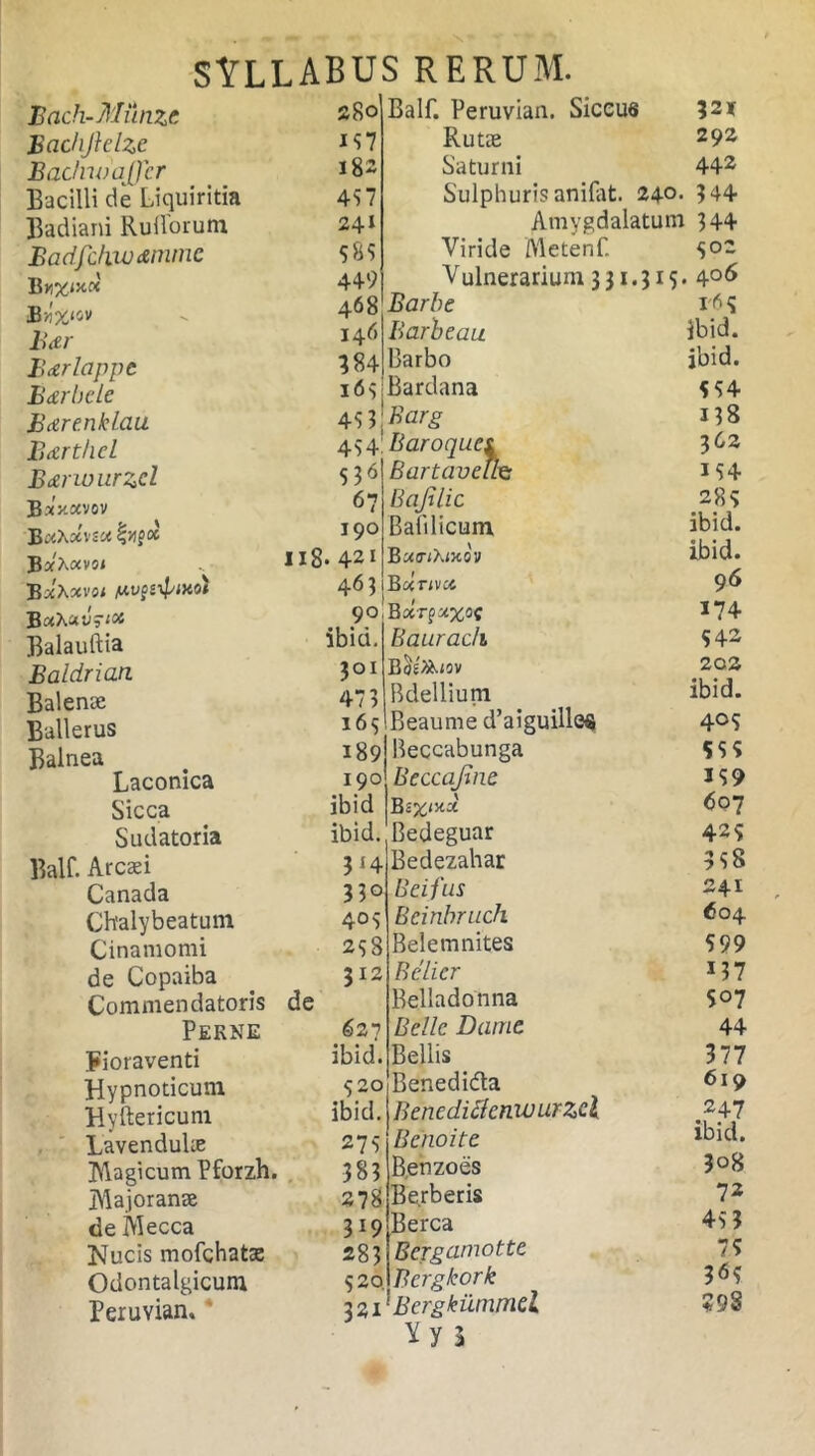 Balf. Peruvian. Siccus Rutae Bach-Mitnze 280 Bachjielzc 157 Badno affer 182 Bacilli de Liquiritia 457 Badiani Rullorum 241 Badfdiwdmmc 585 B 449 Bn'%<ov 468 Boer 146 Bctrlappe 384 BdrheLe i<55 BdrenkLau 453 Bdrthcl 454^ Bdrwurzcl 536 B»>tavov 67 B uhxvsu oc 190 B *Xav5< 118» 421 BxXxvoi /u.v$i\fixot 463 BxhzvsM 90 Balauftia ibid. Baldrian 3°r Balenae 473 Ballerus 165 Balnea 189 Laconica 190 Sicca ibid Sudatoria ibid. Balf. Arcsei 3{4 Canada 33° Chalybeatum 405 Cinamomi 258 de Copaiba 312 Commendatoris de Perne 627 Fioraventi ibid. Hypnoticum 520 Hyftericum ibid. LavenduLe 275 Magicum Pforzh. 383 Majoranee 278 de Mecca 319 Mucis mofchatae 283 Odontalgicum 520. Peruvian. 321 ?2X 292 Saturni 442 Sulphuris anifat. 240. 344 Amygdalatum 344 Viride ftletenf. 5°2 Vulnerarium 3 31.315 • 4°6 Barbe Barbeau Barbo Bardana Barg Baroques Bartaveife Bajjlic Bali licum BunXncov Bcinvu. Bxrpoixof Baurach Bdellium Beaunre d’aiguille$ B Bedeguar Bedezahar Bei fas Bcinbruch Bele m nites Bclicr Belladonna Belle Dame Bellis Benedidla Benediflcmvurzcl Benoite Benzoes Be.rberis Berca Bergamotte Bcrgkork 331' Bergkiimrrid Yy l ibid. jbid. 554 138 362 M4 285 ibid. ibid. 96 174 542 202 ibid. 4° 5 555 359 607 42S 358 241 604 599 3?7 S07 44 377 619 247 ibid. 308 72 45 3 75 3<55 ?9S